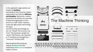 The Machine Thinking 
In this approach, organisations are 
viewed as machines. 
And based on this mind-set, today’s 
organisations are built for efficiency 
and discipline. Hierarchies, routine 
processes and controls are essentials 
to keep the organisation in line – 
and if it is a well “oiled” machine, 
surely the right results will emerge, 
we argue. 
Just think of the terminology we 
use: we “tweak” the structure, we 
“tune” the processes, people are 
“assets” like finance, raw materials, 
or IT, and they are managed by a 
“resources” function (HR). 
Operating from this mind-set, 
seeking wholeness for and 
celebrating differences in employees 
makes no sense. 
 