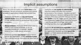 Implicit assumptions 
• Employees are not capable of understanding 
important matters that affect the economic 
performance of the company – therefore we don’t 
involve employees in decision making and don’t share 
company information with them. Because they are 
not capable to see the “bigger picture”, they need 
central planning, budgeting and controlling functions 
– even though practices of large scale central 
planning have been thoroughly discredited. 
• Employees do not want to be responsible for their 
actions or for decisions that affect the performance of 
the organization, therefore we install parent-like 
bosses to tell them what to do and make these 
decisions for them. 
Worse, this mind-set implies some harsh views on the 
employees. The very structures, processes and controls 
we apply in organisations indicate that we belief that 
• Employees and Workers are lazy and must be 
watched closely -hence we use timesheets, clocking 
in tools, and ban access to non-business sites on their 
computers. 
• Money motivates. Employees will do what it takes to 
make as much money as possible, so we use 
monetary rewards such as bonuses – despite 
evidence that it invite adverse behaviours. 
• Employees put their own interest ahead of what is 
best for the organization, so they cannot be trusted. 
That is why we limit the information we allow them to 
see. 
 