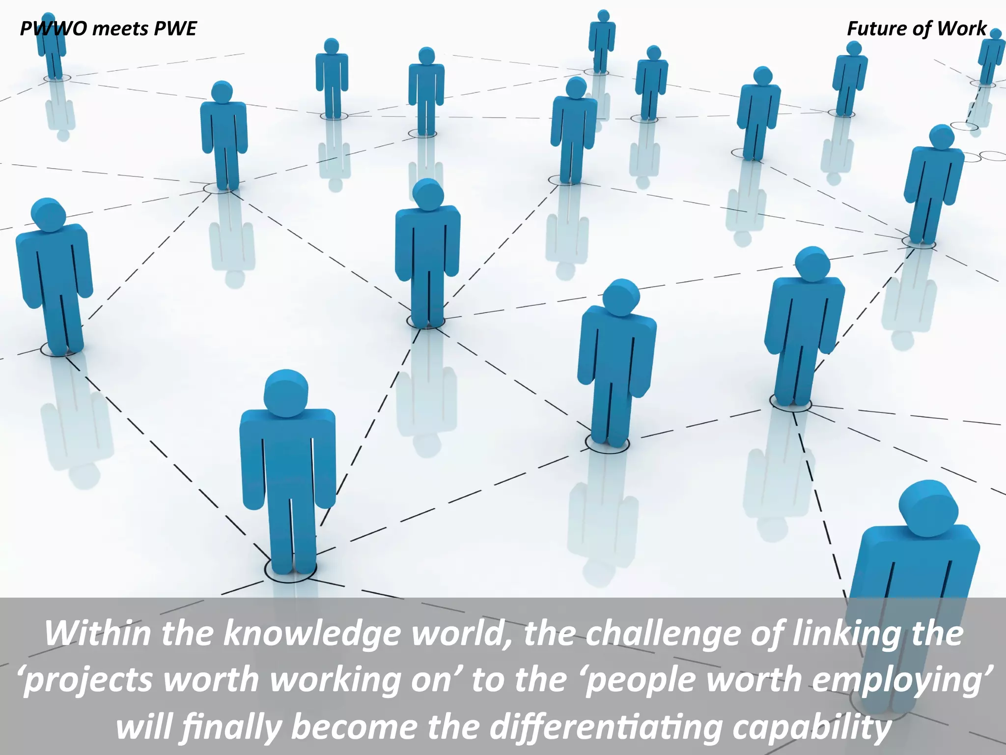 PWWO	
  meets	
  PWE	
                                                   Future	
  of	
  Work	
  
                                                                                             	
  




  Within	
  the	
  knowledge	
  world,	
  the	
  challenge	
  of	
  linking	
  the	
  
‘projects	
  worth	
  working	
  on’	
  to	
  the	
  ‘people	
  worth	
  employing’	
  
      will	
  ﬁnally	
  become	
  the	
  diﬀeren.a.ng	
  capability	
  	
  
 
