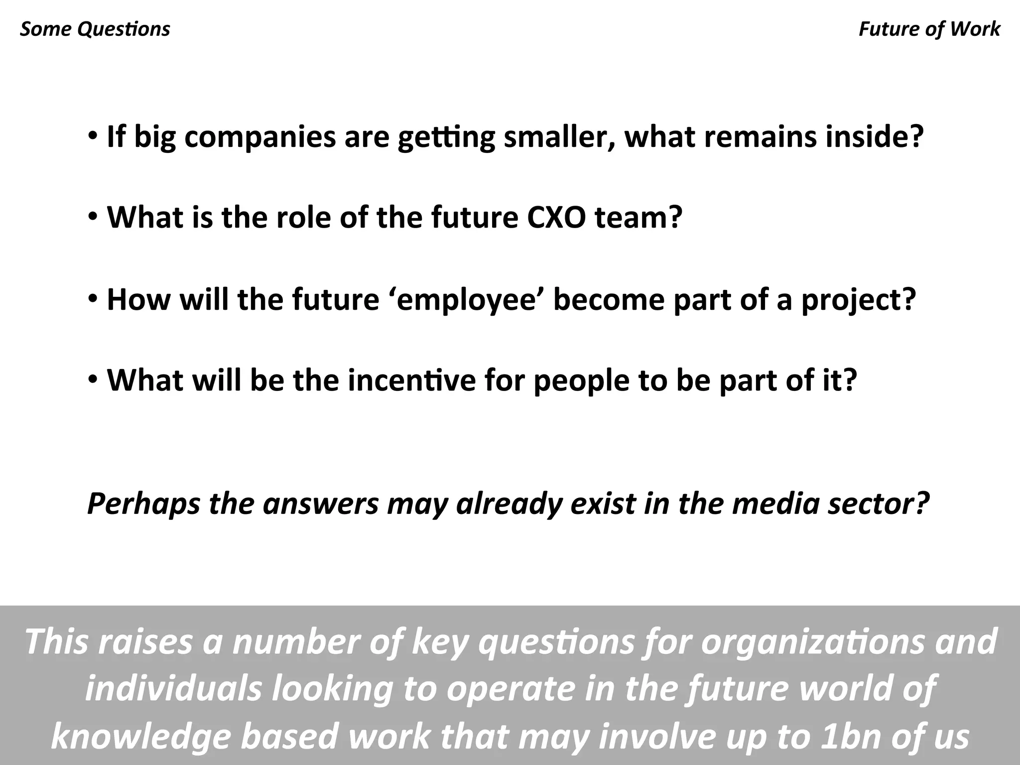 Some	
  Ques.ons	
                                                                                      Future	
  of	
  Work	
  



        • 	
  If	
  big	
  companies	
  are	
  ge=ng	
  smaller,	
  what	
  remains	
  inside?	
  

        • 	
  What	
  is	
  the	
  role	
  of	
  the	
  future	
  CXO	
  team?	
  
        	
  
        • 	
  How	
  will	
  the	
  future	
  ‘employee’	
  become	
  part	
  of	
  a	
  project?	
  

        • 	
  What	
  will	
  be	
  the	
  incenKve	
  for	
  people	
  to	
  be	
  part	
  of	
  it?	
  

        	
  
        Perhaps	
  the	
  answers	
  may	
  already	
  exist	
  in	
  the	
  media	
  sector?	
  



This	
  raises	
  a	
  number	
  of	
  key	
  ques.ons	
  for	
  organiza.ons	
  and	
  
    individuals	
  looking	
  to	
  operate	
  in	
  the	
  future	
  world	
  of	
  
 knowledge	
  based	
  work	
  that	
  may	
  involve	
  up	
  to	
  1bn	
  of	
  us	
  
 