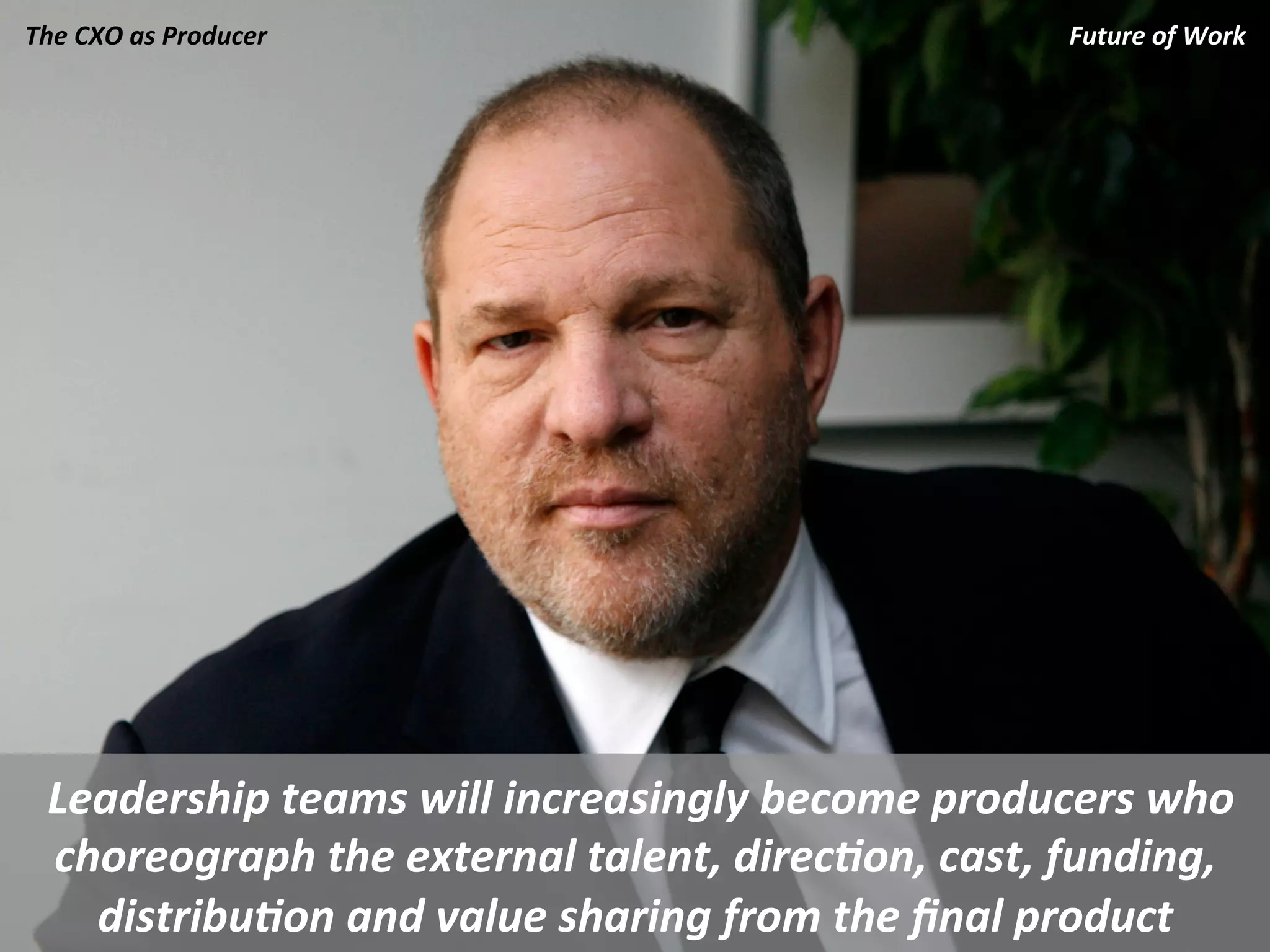 The	
  CXO	
  as	
  Producer	
                                         Future	
  of	
  Work	
  
                                                                                           	
  




 	
  Leadership	
  teams	
  will	
  increasingly	
  become	
  producers	
  who	
  
     choreograph	
  the	
  external	
  talent,	
  direc.on,	
  cast,	
  funding,	
  
       distribu.on	
  and	
  value	
  sharing	
  from	
  the	
  ﬁnal	
  product	
  
 