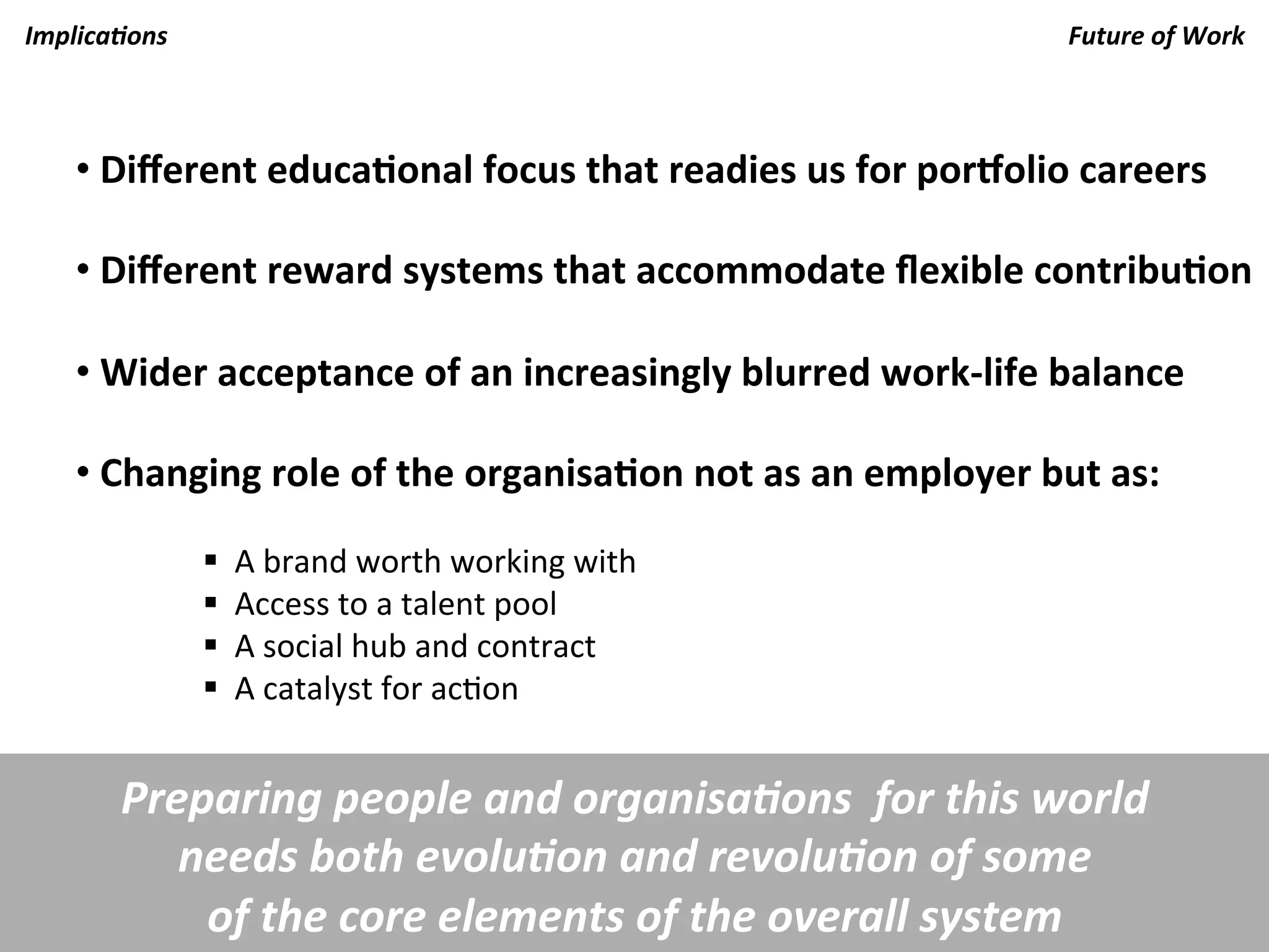 Implica.ons	
                                                                                 Future	
  of	
  Work	
  



     • 	
  Diﬀerent	
  educaKonal	
  focus	
  that	
  readies	
  us	
  for	
  porOolio	
  careers	
  

     • 	
  Diﬀerent	
  reward	
  systems	
  that	
  accommodate	
  ﬂexible	
  contribuKon	
  

     • 	
  Wider	
  acceptance	
  of	
  an	
  increasingly	
  blurred	
  work-­‐life	
  balance	
  

     • 	
  Changing	
  role	
  of	
  the	
  organisaKon	
  not	
  as	
  an	
  employer	
  but	
  as:	
  
                  	
  	
  	
  
                  § 	
  	
  A	
  brand	
  worth	
  working	
  with	
  
                  § 	
  	
  Access	
  to	
  a	
  talent	
  pool	
  
                  § 	
  	
  A	
  social	
  hub	
  and	
  contract	
  
                  § 	
  	
  A	
  catalyst	
  for	
  ac7on	
  
                  	
  

         Preparing	
  people	
  and	
  organisa.ons	
  	
  for	
  this	
  world	
  	
  
            needs	
  both	
  evolu.on	
  and	
  revolu.on	
  of	
  some	
  	
  
             of	
  the	
  core	
  elements	
  of	
  the	
  overall	
  system	
  
 