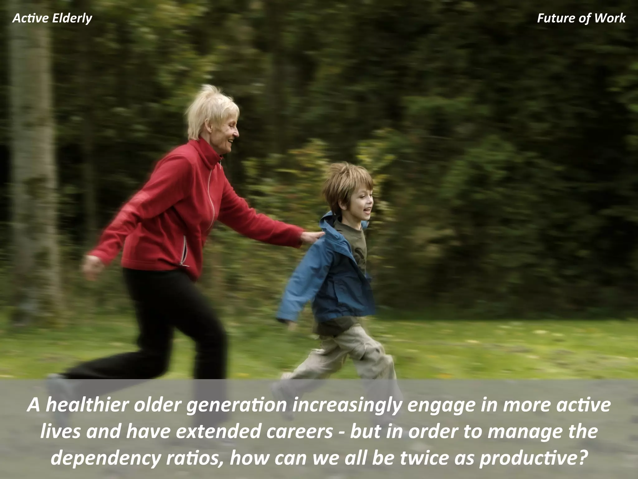 Ac.ve	
  Elderly	
                                                                       Future	
  of	
  Work	
  




   A	
  healthier	
  older	
  genera.on	
  increasingly	
  engage	
  in	
  more	
  ac.ve	
  
    lives	
  and	
  have	
  extended	
  careers	
  -­‐	
  but	
  in	
  order	
  to	
  manage	
  the	
  
        dependency	
  ra.os,	
  how	
  can	
  we	
  all	
  be	
  twice	
  as	
  produc.ve?	
  
 