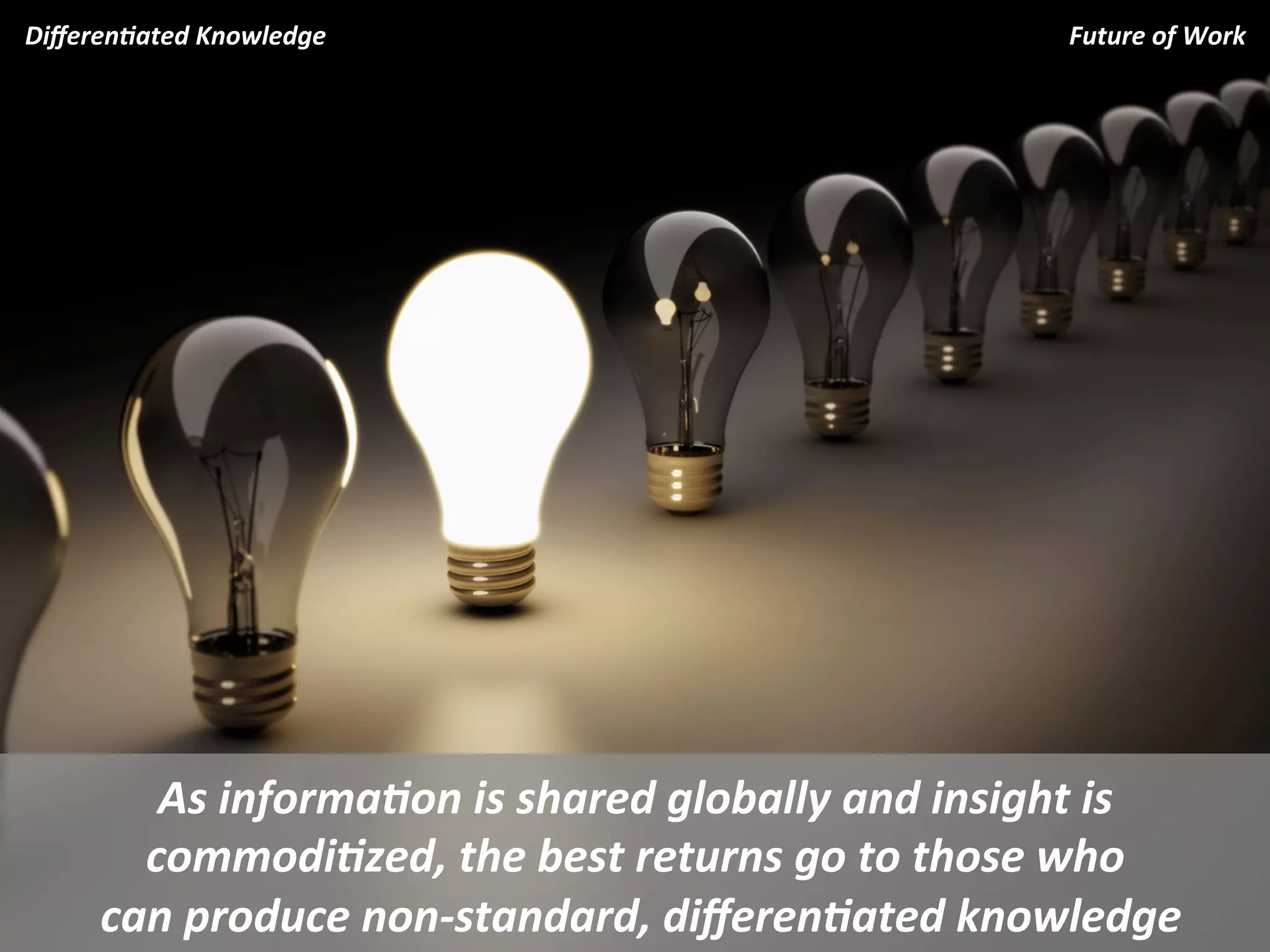Diﬀeren.ated	
  Knowledge	
                                                 Future	
  of	
  Work	
  
	
                                                                                              	
  




             As	
  informa.on	
  is	
  shared	
  globally	
  and	
  insight	
  is	
  
            commodi.zed,	
  the	
  best	
  returns	
  go	
  to	
  those	
  who	
  
      	
  can	
  produce	
  non-­‐standard,	
  diﬀeren.ated	
  knowledge	
  
 