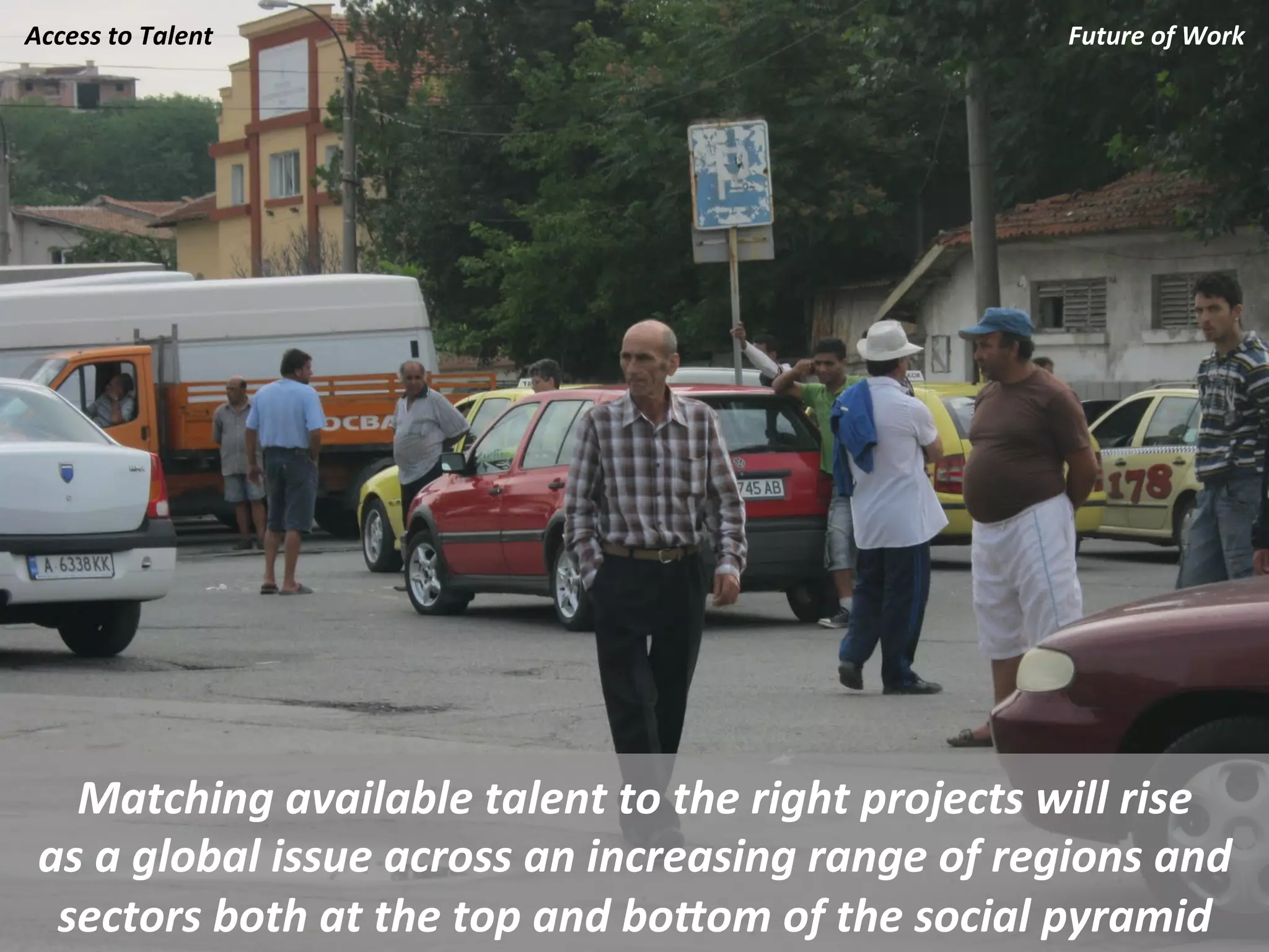 Access	
  to	
  Talent	
                                                        Future	
  of	
  Work	
  




   Matching	
  available	
  talent	
  to	
  the	
  right	
  projects	
  will	
  rise	
  	
  
 as	
  a	
  global	
  issue	
  across	
  an	
  increasing	
  range	
  of	
  regions	
  and	
  
  sectors	
  both	
  at	
  the	
  top	
  and	
  boJom	
  of	
  the	
  social	
  pyramid	
  
 