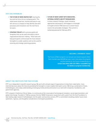 2013 DELIVERABLES

    ›› THE FUTURE OF WORK GRAPHIC MAP charting the                     ›› FUTURE OF WORK SUMMIT WITH INNOVATORS,
      key external future forces reshaping work. This                    EXTERNAL EXPERTS AND IFTF RESEARCHERS
      stand-alone visual tool, intuitive and easy-to-use,                to share research findings, reveal innovative
      will serve as a compass to help identify new work                  approaches and projects, and engage in a Foresight
      processes and innovations over the next five to                    to Insight to Action (FIA) exercise to convert future
      ten years.                                                         visions into actionable strategies. The summit is
                                                                         tentatively planned for February 2013.
    ›› STRATEGIC TOOLKIT with a process guide and
      templates that can be used internally to inform
      organizational decision-making. These tools will
      help participants communicate the most relevant
      foresights to a wider audience and can be used for
      visioning and strategic planning purposes.




                                                                                                              B E C O M E A M E M B E R T O D AY

                                                                          The Future of Work program is an annual cost shared research effort.
                                                                           Each member pays $40,000 per year. Learn more about the program
                                                                                              and the Institute for the Future at www.iftf.org, or
                                                                                          contact Sean Ness (650-233-9585 or sness@iftf.org)
                                                                                                          for details on program membership.




ABOUT THE INSTITUTE FOR THE FUTURE

IFTF is an independent nonprofit research group. We work with a broad range of organizations to help them make better, more
informed decisions about the future by providing the foresight to create insights that lead to action. We bring a combination of tools,
methodologies, and a deep understanding of emerging trends and discontinuities to our work with companies, foundations, and
government agencies.

IFTF is based in California’s Silicon Valley, in a community at the crossroads of technological innovation, social experimentation, and
global interchange. Founded in 1968 by a group of former RAND Corporation researchers with a grant from the Ford Foundation to
take leading-edge research methodologies into the public and business sectors, IFTF is committed to building a better future more
systematic, rigorous, and thoughtful consideration of emergent possibilities.




        124 University Ave., 2nd Floor, Palo Alto, CA 94301 650.854.6322 | www.iftf.org
 