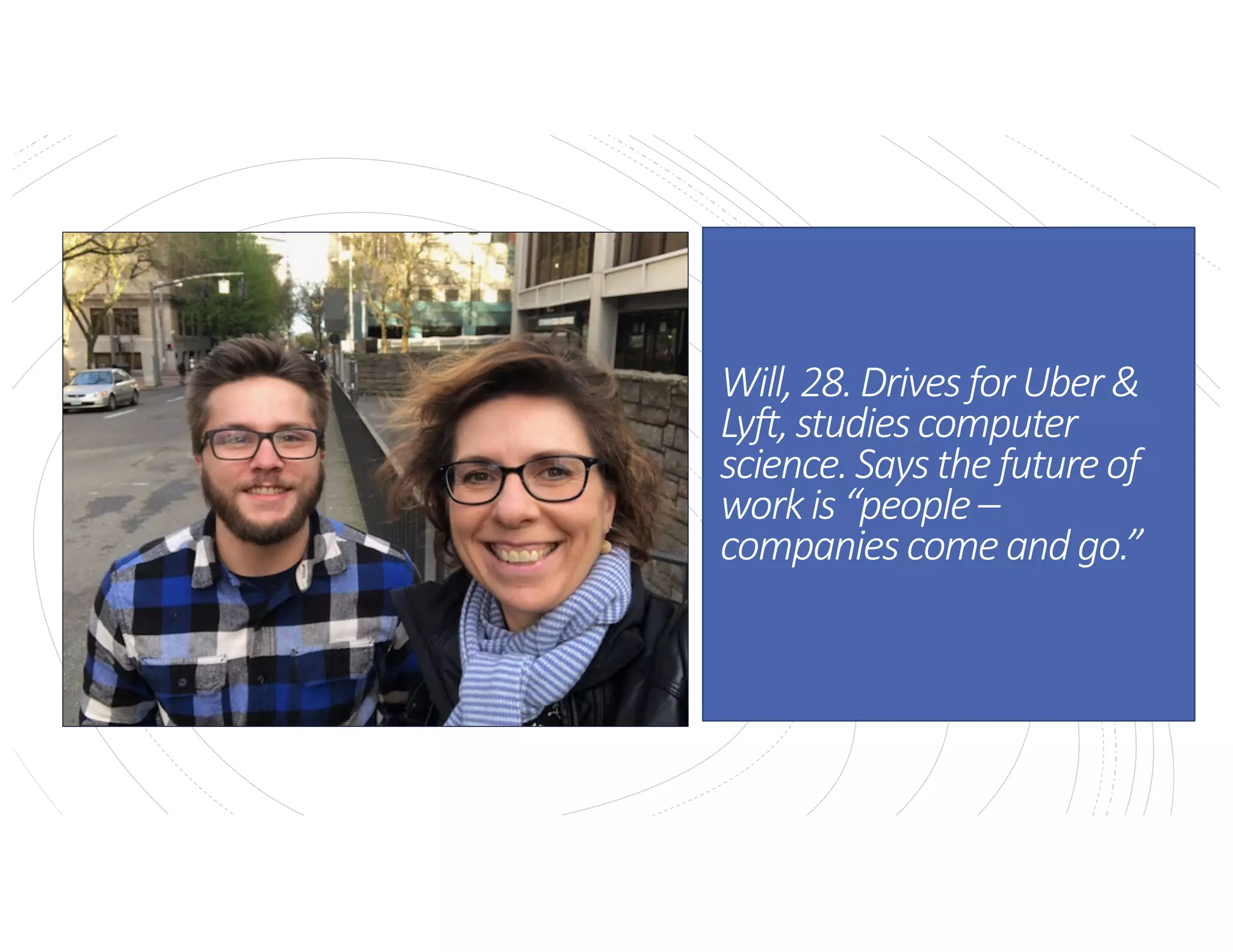 Will,28.DrivesforUber&Lyft,
studiescomputerscience.Says
thefutureofworkis“people–
companiescomeandgo.”
Will,28.DrivesforUber&
Lyft,studiescomputer
science.Saysthefutureof
workis“people–
companiescomeandgo.”
 