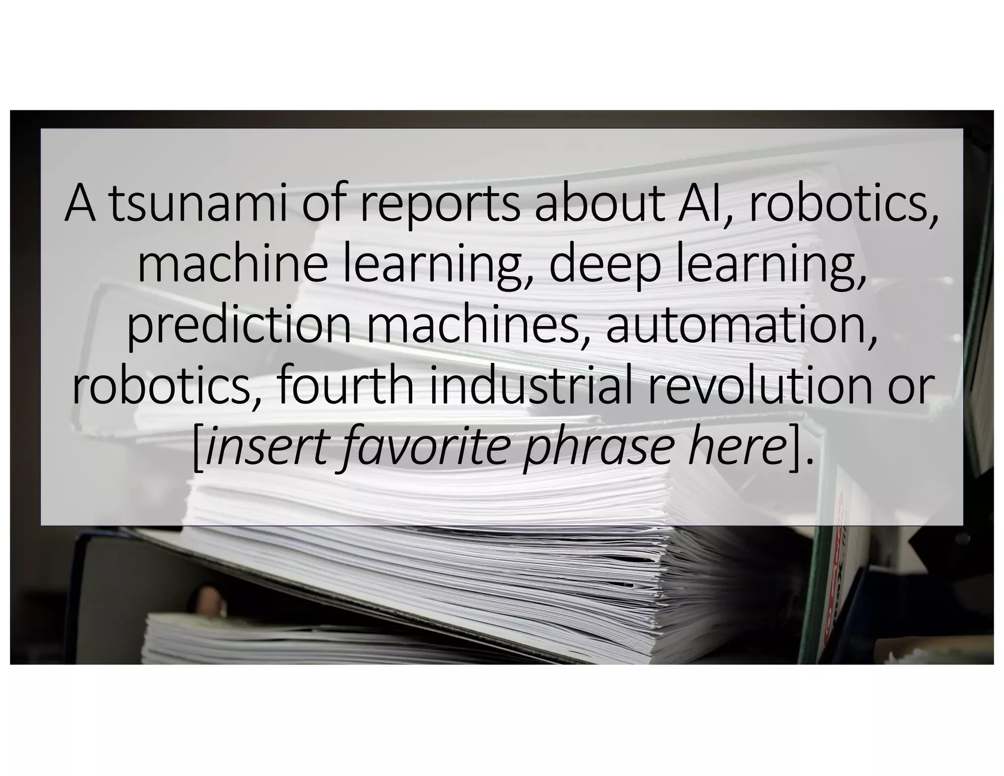 A tsunami of reports about AI, robotics,
machine learning, deep learning,
prediction machines, automation,
robotics, fourth industrial revolution or
[insert favorite phrase here].
 