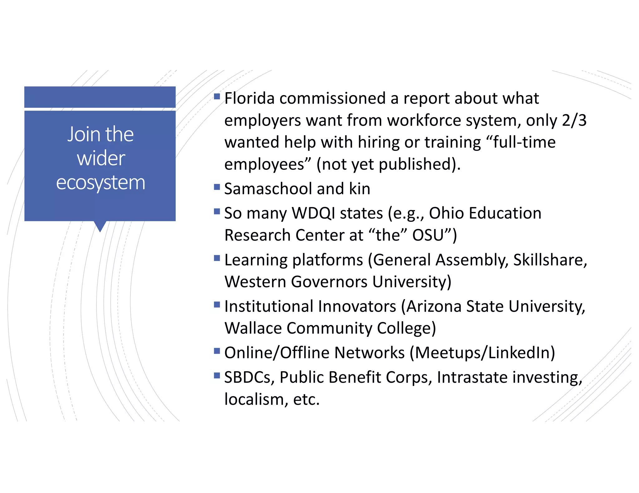 Jointhe
wider
ecosystem
§Florida commissioned a report about what
employers want from workforce system, only 2/3
wanted help with hiring or training “full-time
employees” (not yet published).
§Samaschool and kin
§So many WDQI states (e.g., Ohio Education
Research Center at “the” OSU”)
§Learning platforms (General Assembly, Skillshare,
Western Governors University)
§Institutional Innovators (Arizona State University,
Wallace Community College)
§Online/Offline Networks (Meetups/LinkedIn)
§SBDCs, Public Benefit Corps, Intrastate investing,
localism, etc.
 