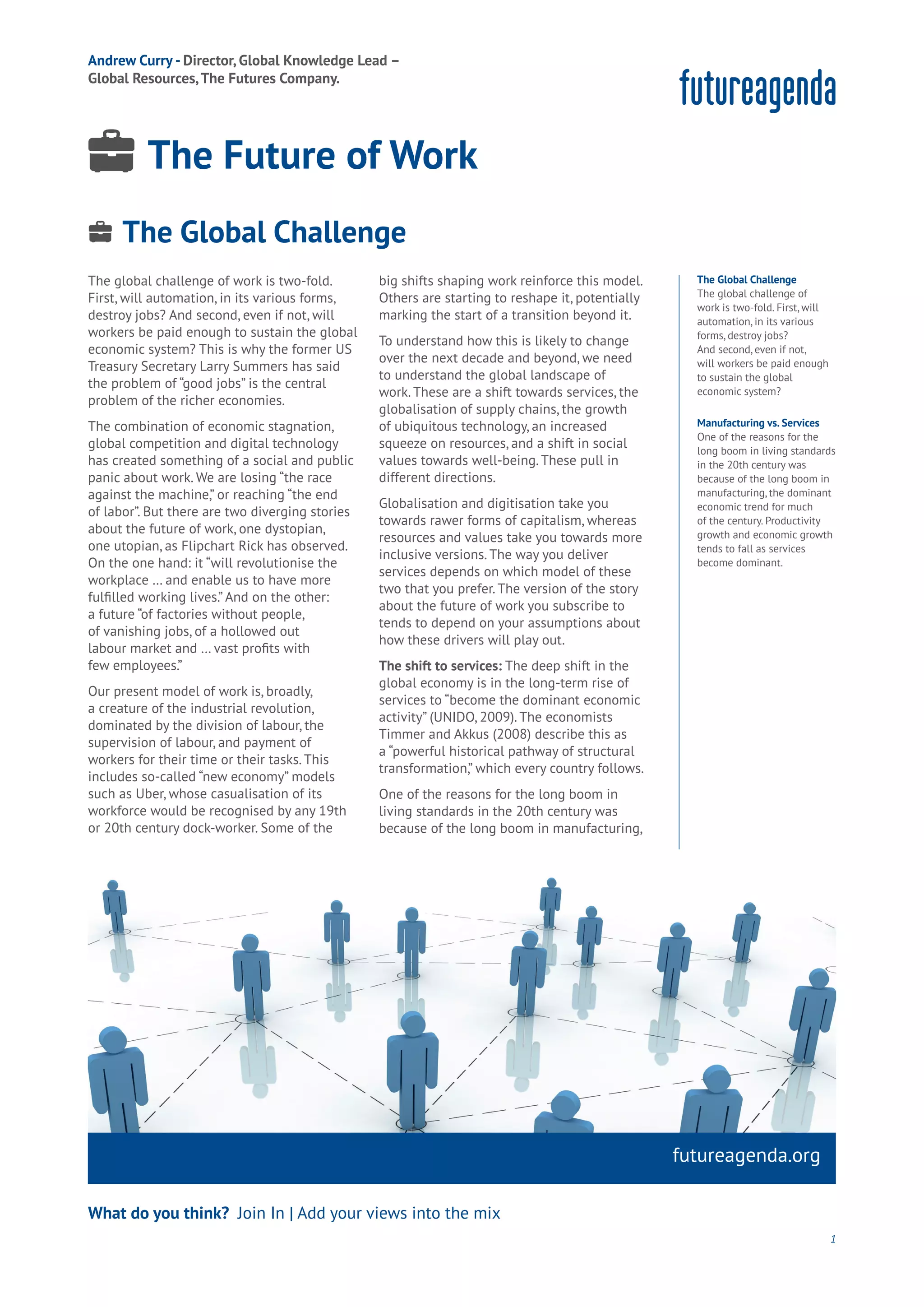 Water
Wealth
Work
Health
Learning
The global challenge of work is two-fold.
First, will automation, in its various forms,
destroy jobs? And second, even if not, will
workers be paid enough to sustain the global
economic system? This is why the former US
Treasury Secretary Larry Summers has said
the problem of “good jobs” is the central
problem of the richer economies.
The combination of economic stagnation,
global competition and digital technology
has created something of a social and public
panic about work. We are losing “the race
against the machine,” or reaching “the end
of labor”. But there are two diverging stories
about the future of work, one dystopian,
one utopian, as Flipchart Rick has observed.
On the one hand: it “will revolutionise the
workplace … and enable us to have more
fulfilled working lives.” And on the other:
a future “of factories without people,
of vanishing jobs, of a hollowed out
labour market and … vast profits with
few employees.”
Our present model of work is, broadly,
a creature of the industrial revolution,
dominated by the division of labour, the
supervision of labour, and payment of
workers for their time or their tasks. This
includes so-called “new economy” models
such as Uber, whose casualisation of its
workforce would be recognised by any 19th
or 20th century dock-worker. Some of the
big shifts shaping work reinforce this model.
Others are starting to reshape it, potentially
marking the start of a transition beyond it.
To understand how this is likely to change
over the next decade and beyond, we need
to understand the global landscape of
work. These are a shift towards services, the
globalisation of supply chains, the growth
of ubiquitous technology, an increased
squeeze on resources, and a shift in social
values towards well-being. These pull in
different directions.
Globalisation and digitisation take you
towards rawer forms of capitalism, whereas
resources and values take you towards more
inclusive versions. The way you deliver
services depends on which model of these
two that you prefer. The version of the story
about the future of work you subscribe to
tends to depend on your assumptions about
how these drivers will play out.
The shift to services: The deep shift in the
global economy is in the long-term rise of
services to “become the dominant economic
activity” (UNIDO, 2009). The economists
Timmer and Akkus (2008) describe this as
a “powerful historical pathway of structural
transformation,” which every country follows.
One of the reasons for the long boom in
living standards in the 20th century was
because of the long boom in manufacturing,
futureagenda.org
What do you think? Join In | Add your views into the mix
The Global Challenge
The global challenge of
work is two-fold. First, will
automation, in its various
forms, destroy jobs?
And second, even if not,
will workers be paid enough
to sustain the global
economic system?
Manufacturing vs. Services
One of the reasons for the
long boom in living standards
in the 20th century was
because of the long boom in
manufacturing, the dominant
economic trend for much
of the century. Productivity
growth and economic growth
tends to fall as services
become dominant.
1
The Global Challenge
Energy
Food
Government
Loyalty
Privacy
Resources
Transport
Travel
Water
Wealth
Work
Health
Learning
Andrew Curry - Director, Global Knowledge Lead –
Global Resources,The Futures Company.
The Future of Work
 