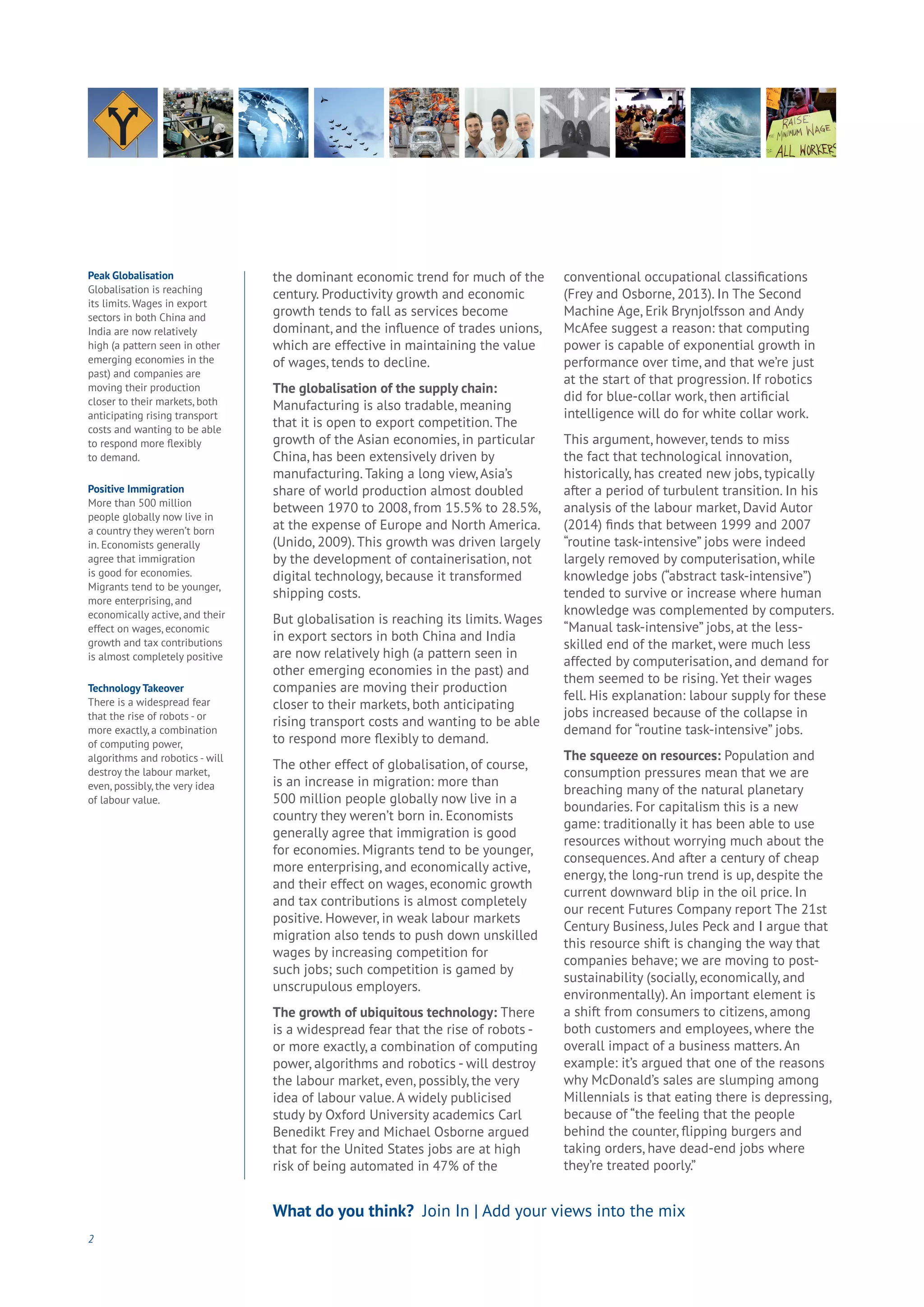 the dominant economic trend for much of the
century. Productivity growth and economic
growth tends to fall as services become
dominant, and the influence of trades unions,
which are effective in maintaining the value
of wages, tends to decline.
The globalisation of the supply chain:
Manufacturing is also tradable, meaning
that it is open to export competition. The
growth of the Asian economies, in particular
China, has been extensively driven by
manufacturing. Taking a long view, Asia’s
share of world production almost doubled
between 1970 to 2008, from 15.5% to 28.5%,
at the expense of Europe and North America.
(Unido, 2009). This growth was driven largely
by the development of containerisation, not
digital technology, because it transformed
shipping costs.
But globalisation is reaching its limits. Wages
in export sectors in both China and India
are now relatively high (a pattern seen in
other emerging economies in the past) and
companies are moving their production
closer to their markets, both anticipating
rising transport costs and wanting to be able
to respond more flexibly to demand.
The other effect of globalisation, of course,
is an increase in migration: more than
500 million people globally now live in a
country they weren’t born in. Economists
generally agree that immigration is good
for economies. Migrants tend to be younger,
more enterprising, and economically active,
and their effect on wages, economic growth
and tax contributions is almost completely
positive. However, in weak labour markets
migration also tends to push down unskilled
wages by increasing competition for
such jobs; such competition is gamed by
unscrupulous employers.
The growth of ubiquitous technology: There
is a widespread fear that the rise of robots -
or more exactly, a combination of computing
power, algorithms and robotics - will destroy
the labour market, even, possibly, the very
idea of labour value. A widely publicised
study by Oxford University academics Carl
Benedikt Frey and Michael Osborne argued
that for the United States jobs are at high
risk of being automated in 47% of the
conventional occupational classifications
(Frey and Osborne, 2013). In The Second
Machine Age, Erik Brynjolfsson and Andy
McAfee suggest a reason: that computing
power is capable of exponential growth in
performance over time, and that we’re just
at the start of that progression. If robotics
did for blue-collar work, then artificial
intelligence will do for white collar work.
This argument, however, tends to miss
the fact that technological innovation,
historically, has created new jobs, typically
after a period of turbulent transition. In his
analysis of the labour market, David Autor
(2014) finds that between 1999 and 2007
“routine task-intensive” jobs were indeed
largely removed by computerisation, while
knowledge jobs (“abstract task-intensive”)
tended to survive or increase where human
knowledge was complemented by computers.
“Manual task-intensive” jobs, at the less-
skilled end of the market, were much less
affected by computerisation, and demand for
them seemed to be rising. Yet their wages
fell. His explanation: labour supply for these
jobs increased because of the collapse in
demand for “routine task-intensive” jobs.
The squeeze on resources: Population and
consumption pressures mean that we are
breaching many of the natural planetary
boundaries. For capitalism this is a new
game: traditionally it has been able to use
resources without worrying much about the
consequences. And after a century of cheap
energy, the long-run trend is up, despite the
current downward blip in the oil price. In
our recent Futures Company report The 21st
Century Business, Jules Peck and I argue that
this resource shift is changing the way that
companies behave; we are moving to post-
sustainability (socially, economically, and
environmentally). An important element is
a shift from consumers to citizens, among
both customers and employees, where the
overall impact of a business matters. An
example: it’s argued that one of the reasons
why McDonald’s sales are slumping among
Millennials is that eating there is depressing,
because of “the feeling that the people
behind the counter, flipping burgers and
taking orders, have dead-end jobs where
they’re treated poorly.”
2
What do you think? Join In | Add your views into the mix
Peak Globalisation
Globalisation is reaching
its limits. Wages in export
sectors in both China and
India are now relatively
high (a pattern seen in other
emerging economies in the
past) and companies are
moving their production
closer to their markets, both
anticipating rising transport
costs and wanting to be able
to respond more flexibly
to demand.
Positive Immigration
More than 500 million
people globally now live in
a country they weren’t born
in. Economists generally
agree that immigration
is good for economies.
Migrants tend to be younger,
more enterprising, and
economically active, and their
effect on wages, economic
growth and tax contributions
is almost completely positive
Technology Takeover
There is a widespread fear
that the rise of robots - or
more exactly, a combination
of computing power,
algorithms and robotics - will
destroy the labour market,
even, possibly, the very idea
of labour value.
 