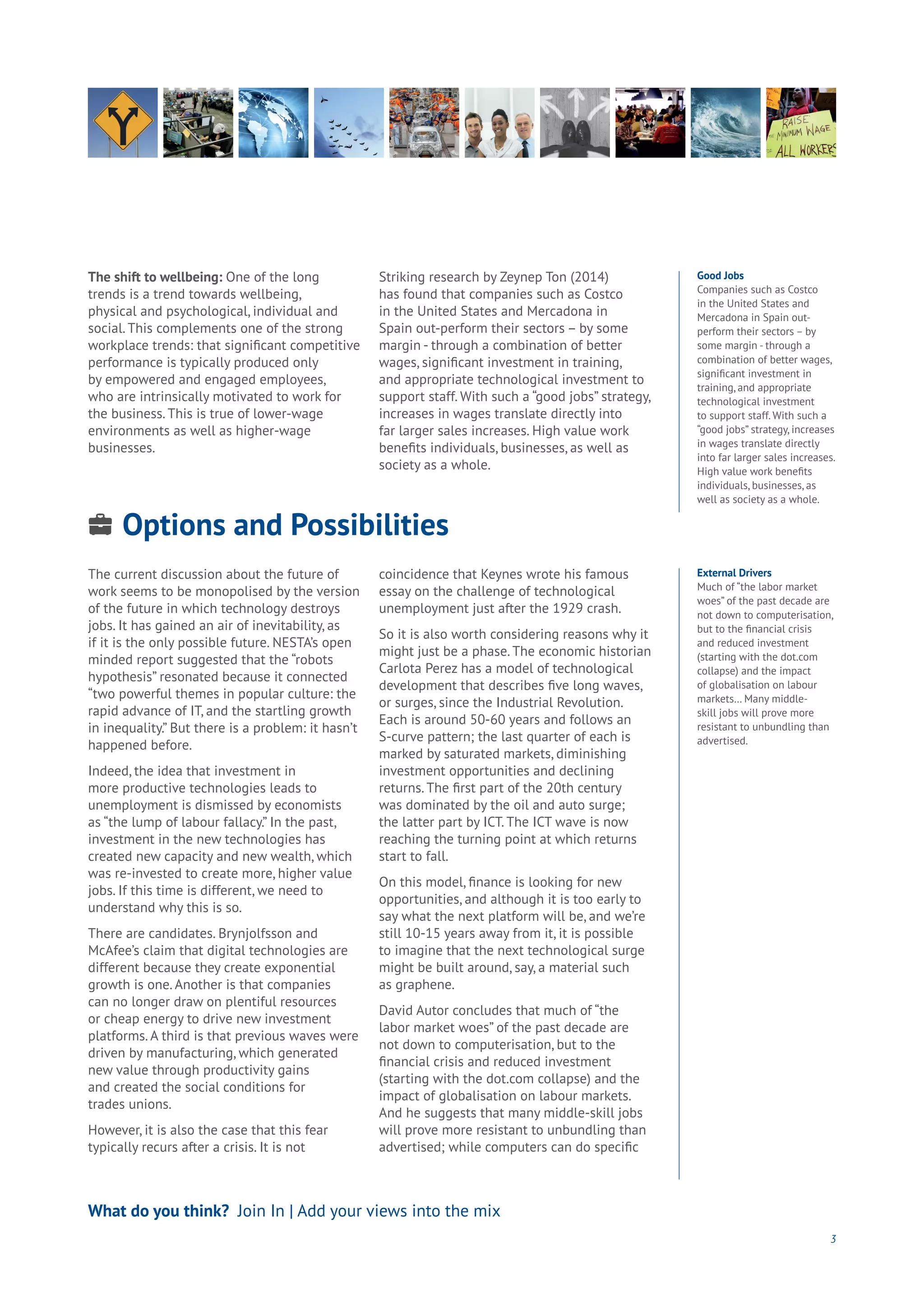 Options and Possibilities
Energy
Food
Government
Loyalty
Privacy
Resources
Transport
Travel
Water
Wealth
Work
Health
Learning
3
The shift to wellbeing: One of the long
trends is a trend towards wellbeing,
physical and psychological, individual and
social. This complements one of the strong
workplace trends: that significant competitive
performance is typically produced only
by empowered and engaged employees,
who are intrinsically motivated to work for
the business. This is true of lower-wage
environments as well as higher-wage
businesses.
Striking research by Zeynep Ton (2014)
has found that companies such as Costco
in the United States and Mercadona in
Spain out-perform their sectors – by some
margin - through a combination of better
wages, significant investment in training,
and appropriate technological investment to
support staff. With such a “good jobs” strategy,
increases in wages translate directly into
far larger sales increases. High value work
benefits individuals, businesses, as well as
society as a whole.
What do you think? Join In | Add your views into the mix
Good Jobs
Companies such as Costco
in the United States and
Mercadona in Spain out-
perform their sectors – by
some margin - through a
combination of better wages,
significant investment in
training, and appropriate
technological investment
to support staff. With such a
“good jobs” strategy, increases
in wages translate directly
into far larger sales increases.
High value work benefits
individuals, businesses, as
well as society as a whole.
External Drivers
Much of “the labor market
woes” of the past decade are
not down to computerisation,
but to the financial crisis
and reduced investment
(starting with the dot.com
collapse) and the impact
of globalisation on labour
markets… Many middle-
skill jobs will prove more
resistant to unbundling than
advertised.
The current discussion about the future of
work seems to be monopolised by the version
of the future in which technology destroys
jobs. It has gained an air of inevitability, as
if it is the only possible future. NESTA’s open
minded report suggested that the “robots
hypothesis” resonated because it connected
“two powerful themes in popular culture: the
rapid advance of IT, and the startling growth
in inequality.” But there is a problem: it hasn’t
happened before.
Indeed, the idea that investment in
more productive technologies leads to
unemployment is dismissed by economists
as “the lump of labour fallacy.” In the past,
investment in the new technologies has
created new capacity and new wealth, which
was re-invested to create more, higher value
jobs. If this time is different, we need to
understand why this is so.
There are candidates. Brynjolfsson and
McAfee’s claim that digital technologies are
different because they create exponential
growth is one. Another is that companies
can no longer draw on plentiful resources
or cheap energy to drive new investment
platforms. A third is that previous waves were
driven by manufacturing, which generated
new value through productivity gains
and created the social conditions for
trades unions.
However, it is also the case that this fear
typically recurs after a crisis. It is not
coincidence that Keynes wrote his famous
essay on the challenge of technological
unemployment just after the 1929 crash.
So it is also worth considering reasons why it
might just be a phase. The economic historian
Carlota Perez has a model of technological
development that describes five long waves,
or surges, since the Industrial Revolution.
Each is around 50-60 years and follows an
S-curve pattern; the last quarter of each is
marked by saturated markets, diminishing
investment opportunities and declining
returns. The first part of the 20th century
was dominated by the oil and auto surge;
the latter part by ICT. The ICT wave is now
reaching the turning point at which returns
start to fall.
On this model, finance is looking for new
opportunities, and although it is too early to
say what the next platform will be, and we’re
still 10-15 years away from it, it is possible
to imagine that the next technological surge
might be built around, say, a material such
as graphene.
David Autor concludes that much of “the
labor market woes” of the past decade are
not down to computerisation, but to the
financial crisis and reduced investment
(starting with the dot.com collapse) and the
impact of globalisation on labour markets.
And he suggests that many middle-skill jobs
will prove more resistant to unbundling than
advertised; while computers can do specific
 