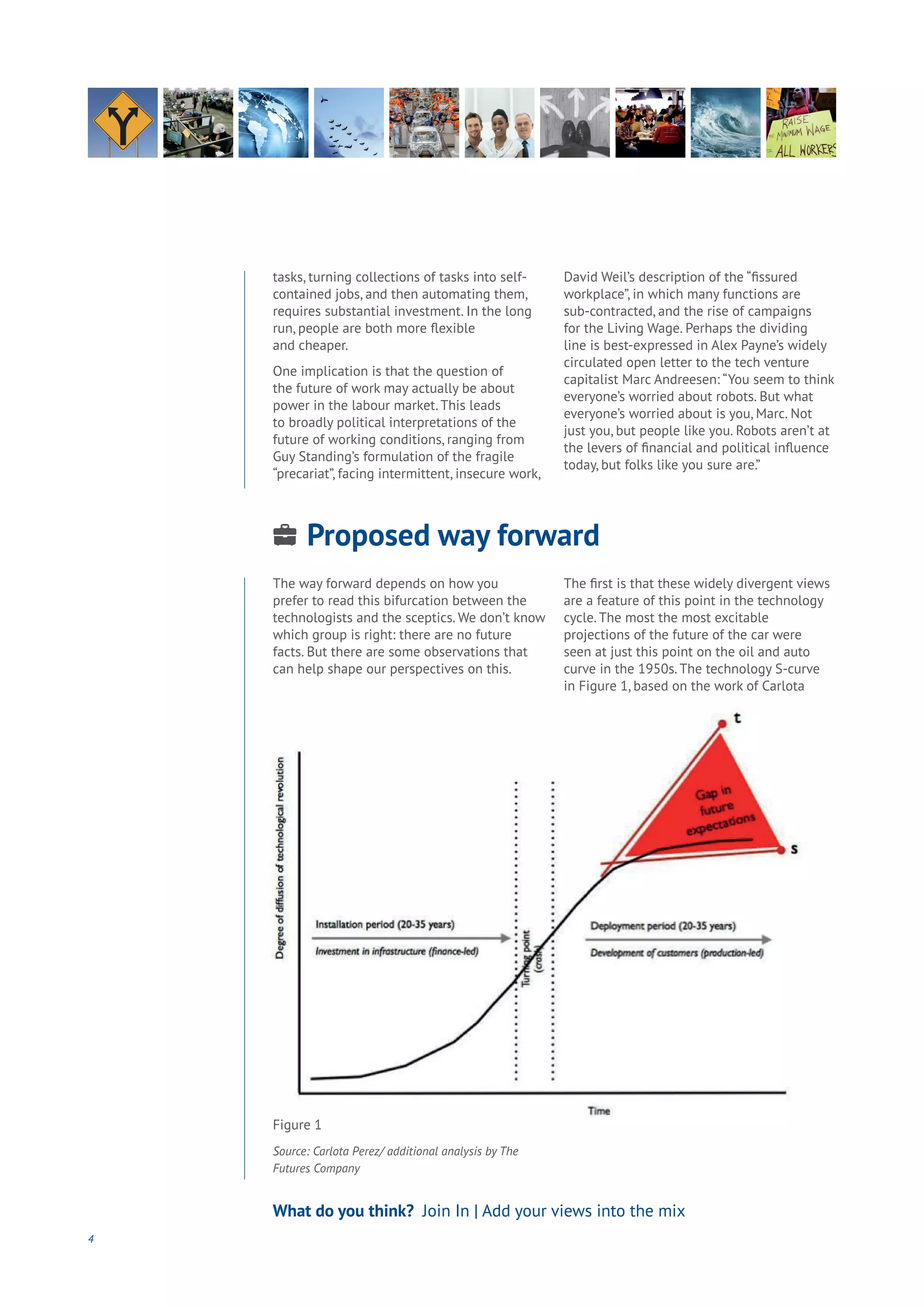 4
What do you think? Join In | Add your views into the mix
tasks, turning collections of tasks into self-
contained jobs, and then automating them,
requires substantial investment. In the long
run, people are both more flexible
and cheaper.
One implication is that the question of
the future of work may actually be about
power in the labour market. This leads
to broadly political interpretations of the
future of working conditions, ranging from
Guy Standing’s formulation of the fragile
“precariat”, facing intermittent, insecure work,
David Weil’s description of the “fissured
workplace”, in which many functions are
sub-contracted, and the rise of campaigns
for the Living Wage. Perhaps the dividing
line is best-expressed in Alex Payne’s widely
circulated open letter to the tech venture
capitalist Marc Andreesen: “You seem to think
everyone’s worried about robots. But what
everyone’s worried about is you, Marc. Not
just you, but people like you. Robots aren’t at
the levers of financial and political influence
today, but folks like you sure are.”
Proposed way forward
Aging
Cities
Commerce
Connectivity
Data
Education
Energy
Food
Government
Loyalty
Privacy
Resources
Transport
Travel
Water
Wealth
Work
Health
Learning
The way forward depends on how you
prefer to read this bifurcation between the
technologists and the sceptics. We don’t know
which group is right: there are no future
facts. But there are some observations that
can help shape our perspectives on this.
The first is that these widely divergent views
are a feature of this point in the technology
cycle. The most the most excitable
projections of the future of the car were
seen at just this point on the oil and auto
curve in the 1950s. The technology S-curve
in Figure 1, based on the work of Carlota
Figure 1
Source: Carlota Perez/ additional analysis by The
Futures Company
 