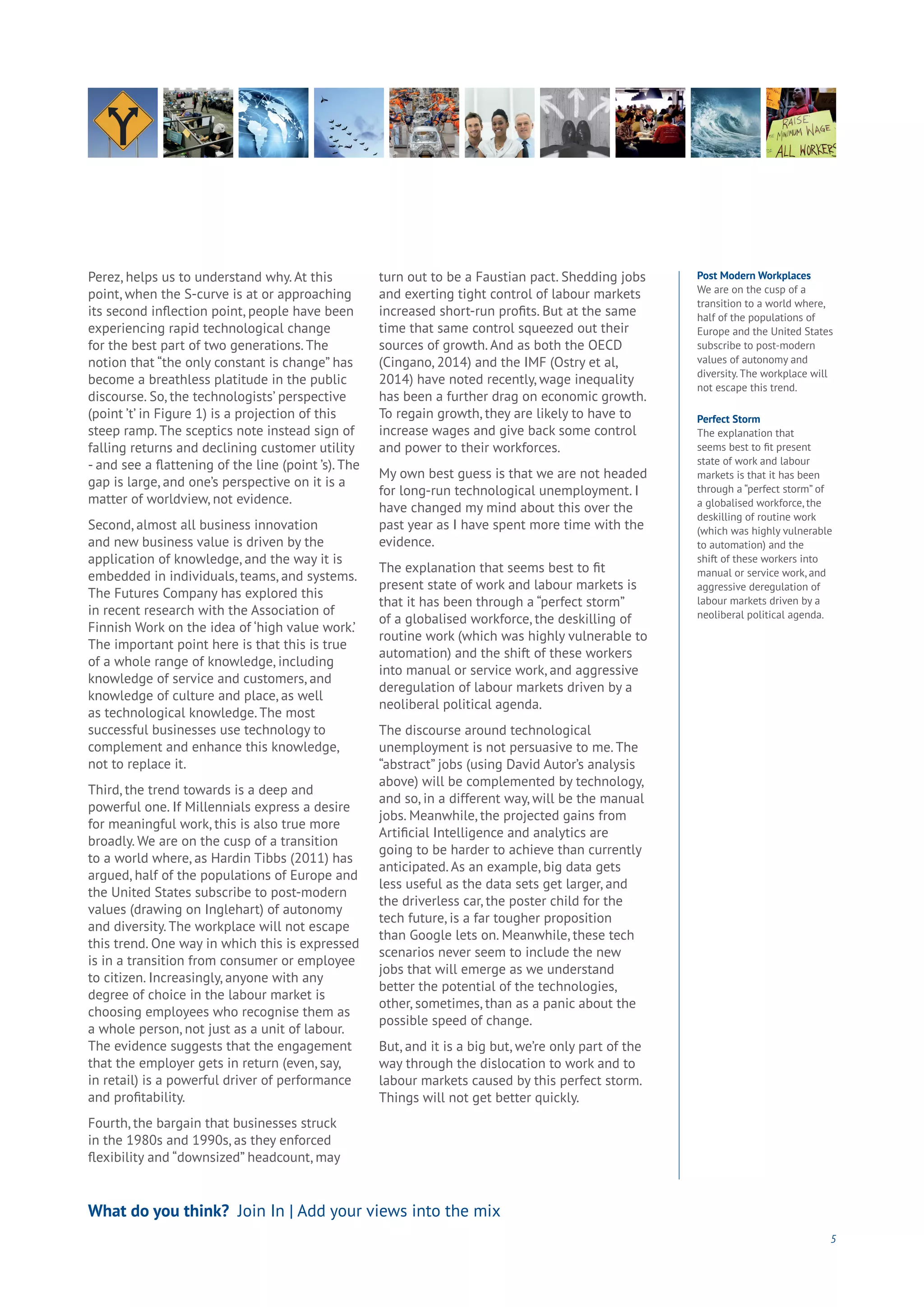 5
What do you think? Join In | Add your views into the mix
Perez, helps us to understand why. At this
point, when the S-curve is at or approaching
its second inflection point, people have been
experiencing rapid technological change
for the best part of two generations. The
notion that “the only constant is change” has
become a breathless platitude in the public
discourse. So, the technologists’ perspective
(point ’t’ in Figure 1) is a projection of this
steep ramp. The sceptics note instead sign of
falling returns and declining customer utility
- and see a flattening of the line (point ’s). The
gap is large, and one’s perspective on it is a
matter of worldview, not evidence.
Second, almost all business innovation
and new business value is driven by the
application of knowledge, and the way it is
embedded in individuals, teams, and systems.
The Futures Company has explored this
in recent research with the Association of
Finnish Work on the idea of ‘high value work.’
The important point here is that this is true
of a whole range of knowledge, including
knowledge of service and customers, and
knowledge of culture and place, as well
as technological knowledge. The most
successful businesses use technology to
complement and enhance this knowledge,
not to replace it.
Third, the trend towards is a deep and
powerful one. If Millennials express a desire
for meaningful work, this is also true more
broadly. We are on the cusp of a transition
to a world where, as Hardin Tibbs (2011) has
argued, half of the populations of Europe and
the United States subscribe to post-modern
values (drawing on Inglehart) of autonomy
and diversity. The workplace will not escape
this trend. One way in which this is expressed
is in a transition from consumer or employee
to citizen. Increasingly, anyone with any
degree of choice in the labour market is
choosing employees who recognise them as
a whole person, not just as a unit of labour.
The evidence suggests that the engagement
that the employer gets in return (even, say,
in retail) is a powerful driver of performance
and profitability.
Fourth, the bargain that businesses struck
in the 1980s and 1990s, as they enforced
flexibility and “downsized” headcount, may
turn out to be a Faustian pact. Shedding jobs
and exerting tight control of labour markets
increased short-run profits. But at the same
time that same control squeezed out their
sources of growth. And as both the OECD
(Cingano, 2014) and the IMF (Ostry et al,
2014) have noted recently, wage inequality
has been a further drag on economic growth.
To regain growth, they are likely to have to
increase wages and give back some control
and power to their workforces.
My own best guess is that we are not headed
for long-run technological unemployment. I
have changed my mind about this over the
past year as I have spent more time with the
evidence.
The explanation that seems best to fit
present state of work and labour markets is
that it has been through a “perfect storm”
of a globalised workforce, the deskilling of
routine work (which was highly vulnerable to
automation) and the shift of these workers
into manual or service work, and aggressive
deregulation of labour markets driven by a
neoliberal political agenda.
The discourse around technological
unemployment is not persuasive to me. The
“abstract” jobs (using David Autor’s analysis
above) will be complemented by technology,
and so, in a different way, will be the manual
jobs. Meanwhile, the projected gains from
Artificial Intelligence and analytics are
going to be harder to achieve than currently
anticipated. As an example, big data gets
less useful as the data sets get larger, and
the driverless car, the poster child for the
tech future, is a far tougher proposition
than Google lets on. Meanwhile, these tech
scenarios never seem to include the new
jobs that will emerge as we understand
better the potential of the technologies,
other, sometimes, than as a panic about the
possible speed of change.
But, and it is a big but, we’re only part of the
way through the dislocation to work and to
labour markets caused by this perfect storm.
Things will not get better quickly.
Post Modern Workplaces
We are on the cusp of a
transition to a world where,
half of the populations of
Europe and the United States
subscribe to post-modern
values of autonomy and
diversity. The workplace will
not escape this trend.
Perfect Storm
The explanation that
seems best to fit present
state of work and labour
markets is that it has been
through a “perfect storm” of
a globalised workforce, the
deskilling of routine work
(which was highly vulnerable
to automation) and the
shift of these workers into
manual or service work, and
aggressive deregulation of
labour markets driven by a
neoliberal political agenda.
 