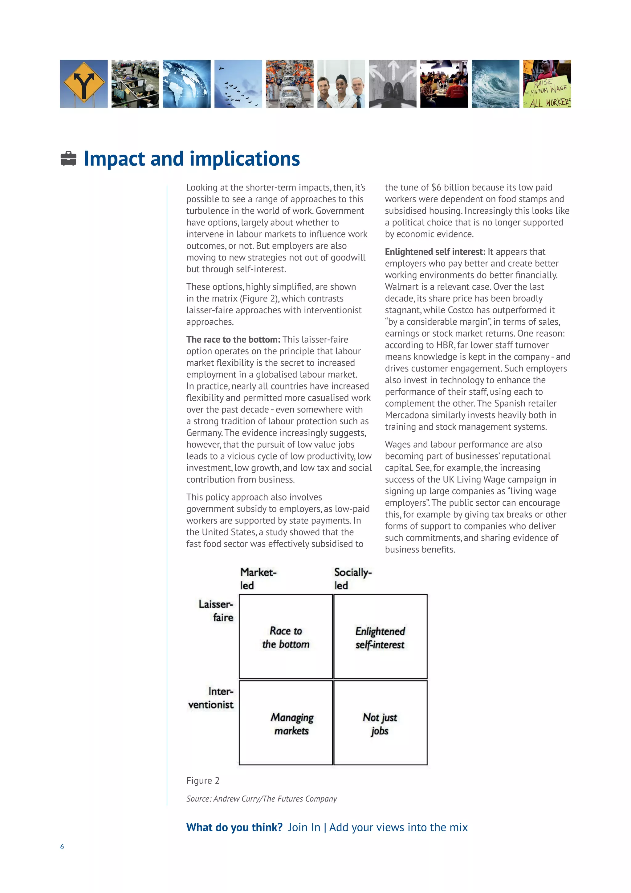 Impact and implications
Energy
Food
Government
Loyalty
Privacy
Resources
Transport
Travel
Water
Wealth
Work
Health
Learning
6
What do you think? Join In | Add your views into the mix
Looking at the shorter-term impacts, then, it’s
possible to see a range of approaches to this
turbulence in the world of work. Government
have options, largely about whether to
intervene in labour markets to influence work
outcomes, or not. But employers are also
moving to new strategies not out of goodwill
but through self-interest.
These options, highly simplified, are shown
in the matrix (Figure 2), which contrasts
laisser-faire approaches with interventionist
approaches. 		
The race to the bottom: This laisser-faire
option operates on the principle that labour
market flexibility is the secret to increased
employment in a globalised labour market.
In practice, nearly all countries have increased
flexibility and permitted more casualised work
over the past decade - even somewhere with
a strong tradition of labour protection such as
Germany.The evidence increasingly suggests,
however, that the pursuit of low value jobs
leads to a vicious cycle of low productivity, low
investment, low growth, and low tax and social
contribution from business.
This policy approach also involves
government subsidy to employers, as low-paid
workers are supported by state payments. In
the United States, a study showed that the
fast food sector was effectively subsidised to
the tune of $6 billion because its low paid
workers were dependent on food stamps and
subsidised housing. Increasingly this looks like
a political choice that is no longer supported
by economic evidence.
Enlightened self interest: It appears that
employers who pay better and create better
working environments do better financially.
Walmart is a relevant case. Over the last
decade, its share price has been broadly
stagnant, while Costco has outperformed it
“by a considerable margin”, in terms of sales,
earnings or stock market returns. One reason:
according to HBR, far lower staff turnover
means knowledge is kept in the company- and
drives customer engagement. Such employers
also invest in technology to enhance the
performance of their staff, using each to
complement the other.The Spanish retailer
Mercadona similarly invests heavily both in
training and stock management systems.
Wages and labour performance are also
becoming part of businesses’ reputational
capital. See, for example, the increasing
success of the UK Living Wage campaign in
signing up large companies as “living wage
employers”.The public sector can encourage
this, for example by giving tax breaks or other
forms of support to companies who deliver
such commitments, and sharing evidence of
business benefits.
Figure 2
Source: Andrew Curry/The Futures Company
 