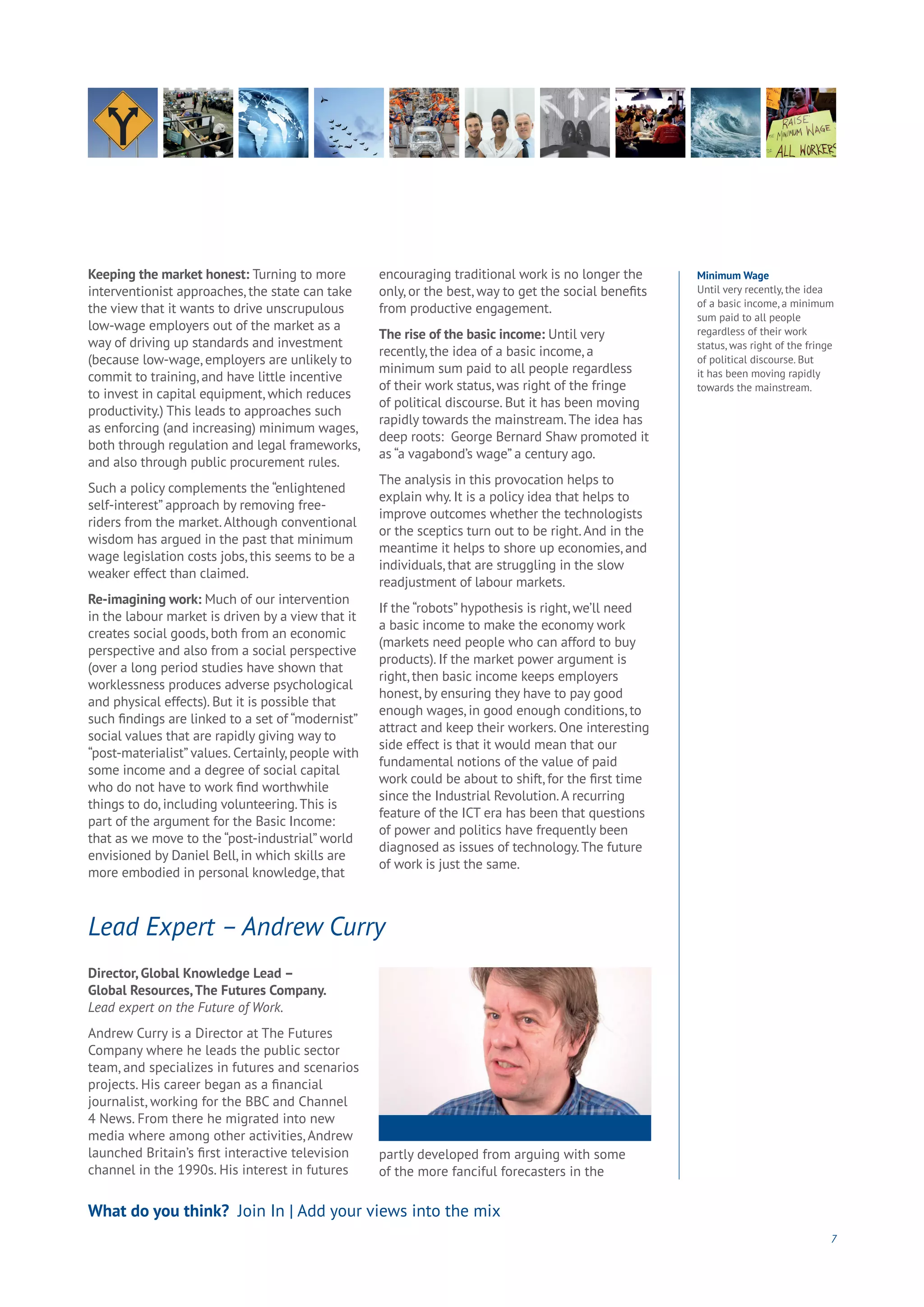 7
Keeping the market honest: Turning to more
interventionist approaches, the state can take
the view that it wants to drive unscrupulous
low-wage employers out of the market as a
way of driving up standards and investment
(because low-wage, employers are unlikely to
commit to training, and have little incentive
to invest in capital equipment, which reduces
productivity.) This leads to approaches such
as enforcing (and increasing) minimum wages,
both through regulation and legal frameworks,
and also through public procurement rules.
Such a policy complements the “enlightened
self-interest” approach by removing free-
riders from the market.Although conventional
wisdom has argued in the past that minimum
wage legislation costs jobs, this seems to be a
weaker effect than claimed.
Re-imagining work: Much of our intervention
in the labour market is driven by a view that it
creates social goods, both from an economic
perspective and also from a social perspective
(over a long period studies have shown that
worklessness produces adverse psychological
and physical effects). But it is possible that
such findings are linked to a set of “modernist”
social values that are rapidly giving way to
“post-materialist” values. Certainly, people with
some income and a degree of social capital
who do not have to work find worthwhile
things to do, including volunteering.This is
part of the argument for the Basic Income:
that as we move to the “post-industrial” world
envisioned by Daniel Bell, in which skills are
more embodied in personal knowledge, that
encouraging traditional work is no longer the
only, or the best, way to get the social benefits
from productive engagement.
The rise of the basic income: Until very
recently, the idea of a basic income, a
minimum sum paid to all people regardless
of their work status, was right of the fringe
of political discourse. But it has been moving
rapidly towards the mainstream.The idea has
deep roots: George Bernard Shaw promoted it
as “a vagabond’s wage” a century ago.
The analysis in this provocation helps to
explain why. It is a policy idea that helps to
improve outcomes whether the technologists
or the sceptics turn out to be right.And in the
meantime it helps to shore up economies, and
individuals, that are struggling in the slow
readjustment of labour markets.
If the “robots” hypothesis is right, we’ll need
a basic income to make the economy work
(markets need people who can afford to buy
products). If the market power argument is
right, then basic income keeps employers
honest, by ensuring they have to pay good
enough wages, in good enough conditions, to
attract and keep their workers. One interesting
side effect is that it would mean that our
fundamental notions of the value of paid
work could be about to shift, for the first time
since the Industrial Revolution.A recurring
feature of the ICT era has been that questions
of power and politics have frequently been
diagnosed as issues of technology.The future
of work is just the same.
What do you think? Join In | Add your views into the mix
Director, Global Knowledge Lead –
Global Resources,The Futures Company.
Lead expert on the Future of Work.
Andrew Curry is a Director at The Futures
Company where he leads the public sector
team, and specializes in futures and scenarios
projects. His career began as a financial
journalist, working for the BBC and Channel
4 News. From there he migrated into new
media where among other activities, Andrew
launched Britain’s first interactive television
channel in the 1990s. His interest in futures
partly developed from arguing with some
of the more fanciful forecasters in the
Lead Expert – Andrew Curry
Minimum Wage
Until very recently, the idea
of a basic income, a minimum
sum paid to all people
regardless of their work
status, was right of the fringe
of political discourse. But
it has been moving rapidly
towards the mainstream.
 