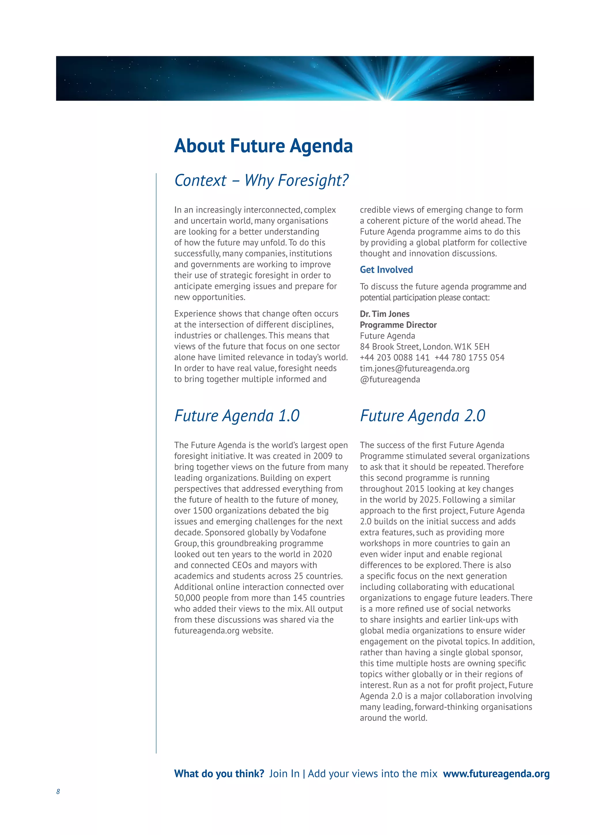 In an increasingly interconnected, complex
and uncertain world, many organisations
are looking for a better understanding
of how the future may unfold. To do this
successfully, many companies, institutions
and governments are working to improve
their use of strategic foresight in order to
anticipate emerging issues and prepare for
new opportunities.
Experience shows that change often occurs
at the intersection of different disciplines,
industries or challenges. This means that
views of the future that focus on one sector
alone have limited relevance in today’s world.
In order to have real value, foresight needs
to bring together multiple informed and
credible views of emerging change to form
a coherent picture of the world ahead. The
Future Agenda programme aims to do this
by providing a global platform for collective
thought and innovation discussions.
Get Involved
To discuss the future agenda programme and
potential participation please contact:
Dr.Tim Jones
Programme Director
Future Agenda
84 Brook Street, London. W1K 5EH
+44 203 0088 141 +44 780 1755 054
tim.jones@futureagenda.org
@futureagenda
The Future Agenda is the world’s largest open
foresight initiative. It was created in 2009 to
bring together views on the future from many
leading organizations. Building on expert
perspectives that addressed everything from
the future of health to the future of money,
over 1500 organizations debated the big
issues and emerging challenges for the next
decade. Sponsored globally by Vodafone
Group, this groundbreaking programme
looked out ten years to the world in 2020
and connected CEOs and mayors with
academics and students across 25 countries.
Additional online interaction connected over
50,000 people from more than 145 countries
who added their views to the mix. All output
from these discussions was shared via the
futureagenda.org website.
The success of the first Future Agenda
Programme stimulated several organizations
to ask that it should be repeated. Therefore
this second programme is running
throughout 2015 looking at key changes
in the world by 2025. Following a similar
approach to the first project, Future Agenda
2.0 builds on the initial success and adds
extra features, such as providing more
workshops in more countries to gain an
even wider input and enable regional
differences to be explored. There is also
a specific focus on the next generation
including collaborating with educational
organizations to engage future leaders. There
is a more refined use of social networks
to share insights and earlier link-ups with
global media organizations to ensure wider
engagement on the pivotal topics. In addition,
rather than having a single global sponsor,
this time multiple hosts are owning specific
topics wither globally or in their regions of
interest. Run as a not for profit project, Future
Agenda 2.0 is a major collaboration involving
many leading, forward-thinking organisations
around the world.
Context – Why Foresight?
8
What do you think? Join In | Add your views into the mix www.futureagenda.org
About Future Agenda
Future Agenda 1.0 Future Agenda 2.0
 