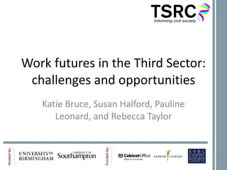 Work futures in the Third Sector: challenges and opportunities Katie Bruce, Susan Halford, Pauline Leonard, and Rebecca Taylor 