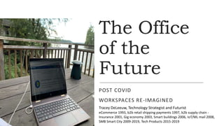 The Office
of the
Future
POST COVID
WORKSPACES RE-IMAGINED
Tracey DeLeeuw, Technology Strategist and Futurist
eCommerce 1993, b2b retail shipping payments 1997, b2b supply chain -
Insurance 2001, Gig economy 2003, Smart buildings 2006, IoT/ML mail 2008,
SMB Smart City 2009-2019, Tech Products 2015-2019
 