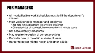 FOR MANAGERS
• All hybrid/flexible work schedules must fulfill the department’s
mission
• Must work for both manager and employee
• Job role w/no adjustment to service to customer
• Characteristics of successful remote workers & remote space
• Set accountability measures
• May require re-design of current practices
• Consider how to maintain a sense of team
• Harder to detect mental health and other issues
 