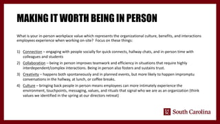 MAKING IT WORTH BEING IN PERSON
What is your in-person workplace value which represents the organizational culture, benefits, and interactions
employees experience when working on-site? Focus on these things:
1) Connection – engaging with people socially for quick connects, hallway chats, and in-person time with
colleagues and students
2) Collaboration – being in person improves teamwork and efficiency in situations that require highly
interdependent/complex interactions. Being in person also fosters and sustains trust.
3) Creativity – happens both spontaneously and in planned events, but more likely to happen impromptu
conversations in the hallway, at lunch, or coffee breaks.
4) Culture – bringing back people in person means employees can more intimately experience the
environment, touchpoints, messaging, values, and rituals that signal who we are as an organization (think
values we identified in the spring at our directors retreat)
 