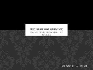 EXAMINING HUMAN CAPITAL IN
NIGERIA
FUTURE OF WORK(PROJECT)
OBINNA IHEANACHOR
 