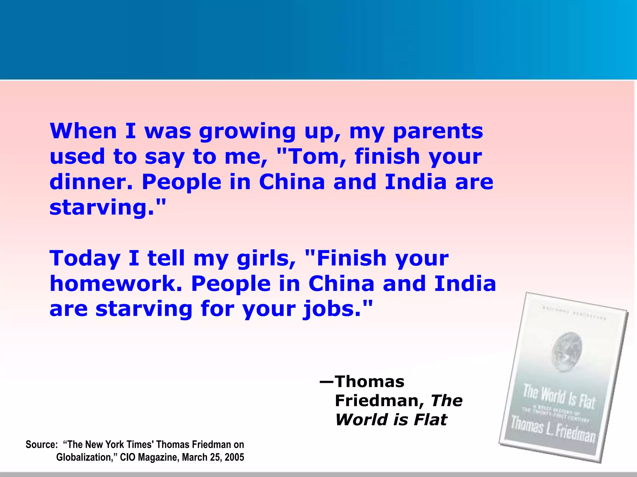 When I was growing up, my parents
used to say to me, "Tom, finish your
dinner. People in China and India are
starving."
Today I tell my girls, "Finish your
homework. People in China and India
are starving for your jobs."
Source: “The New York Times' Thomas Friedman on
Globalization,” CIO Magazine, March 25, 2005
—Thomas
Friedman, The
World is Flat
 