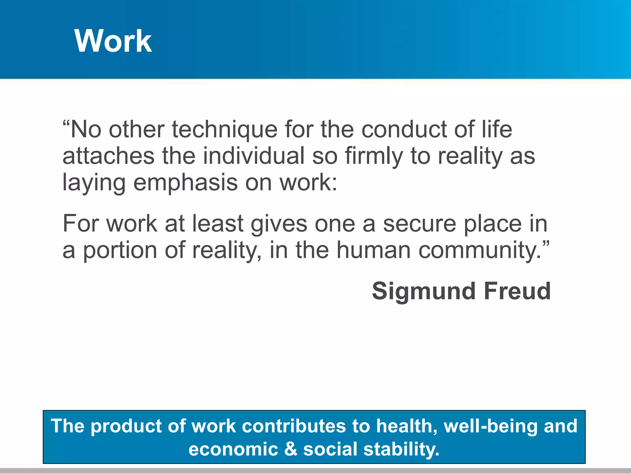 Work
“No other technique for the conduct of life
attaches the individual so firmly to reality as
laying emphasis on work:
For work at least gives one a secure place in
a portion of reality, in the human community.”
Sigmund Freud
The product of work contributes to health, well-being and
economic & social stability.
 