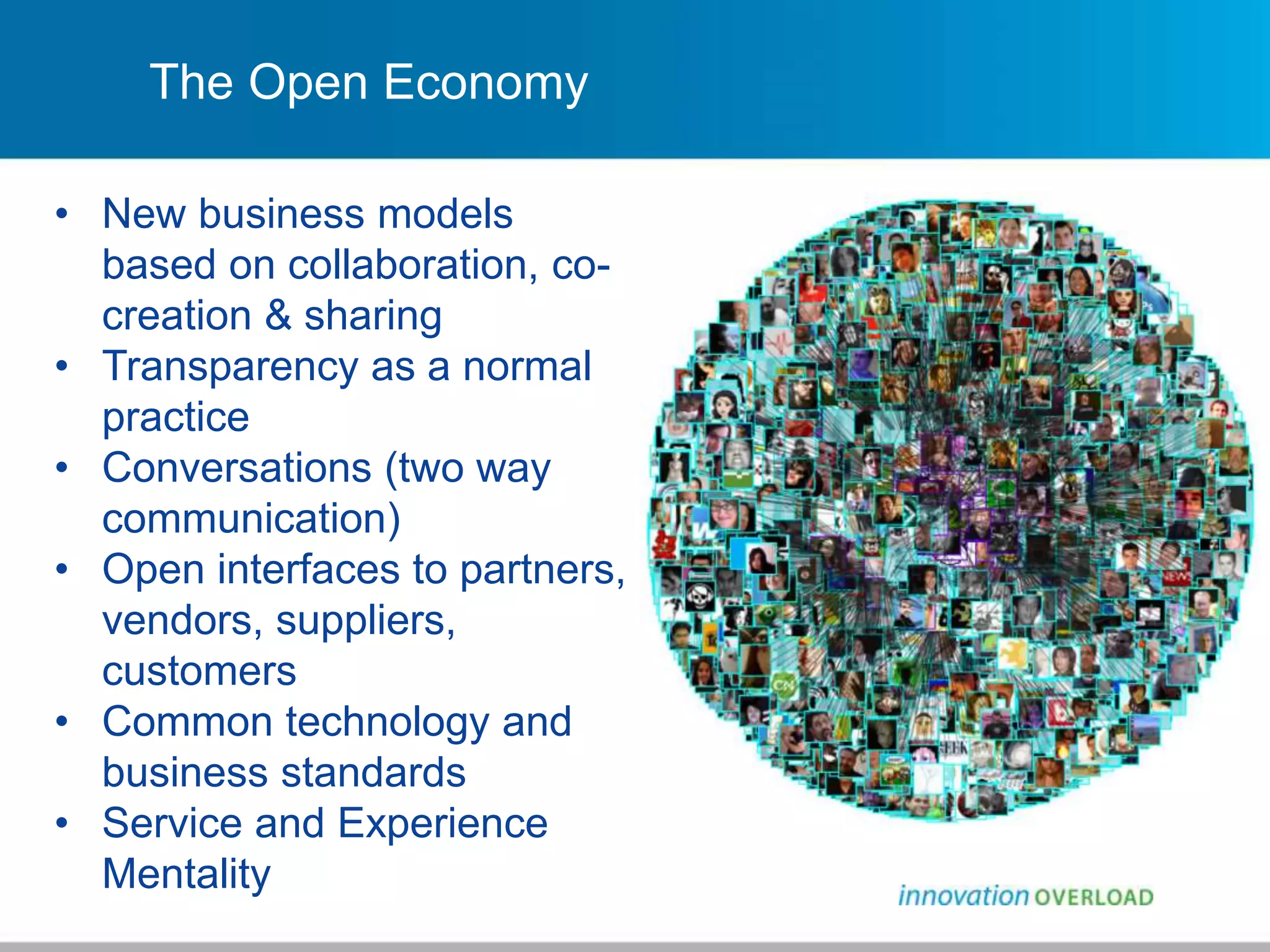 The Open Economy
• New business models
based on collaboration, co-
creation & sharing
• Transparency as a normal
practice
• Conversations (two way
communication)
• Open interfaces to partners,
vendors, suppliers,
customers
• Common technology and
business standards
• Service and Experience
Mentality
 