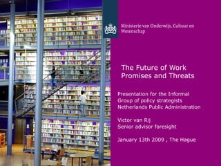 The Future of Work
 Promises and Threats

Presentation for the Informal
Group of policy strategists
Netherlands Public Administration

Victor van Rij
Senior advisor foresight

January 13th 2009 , The Hague
 