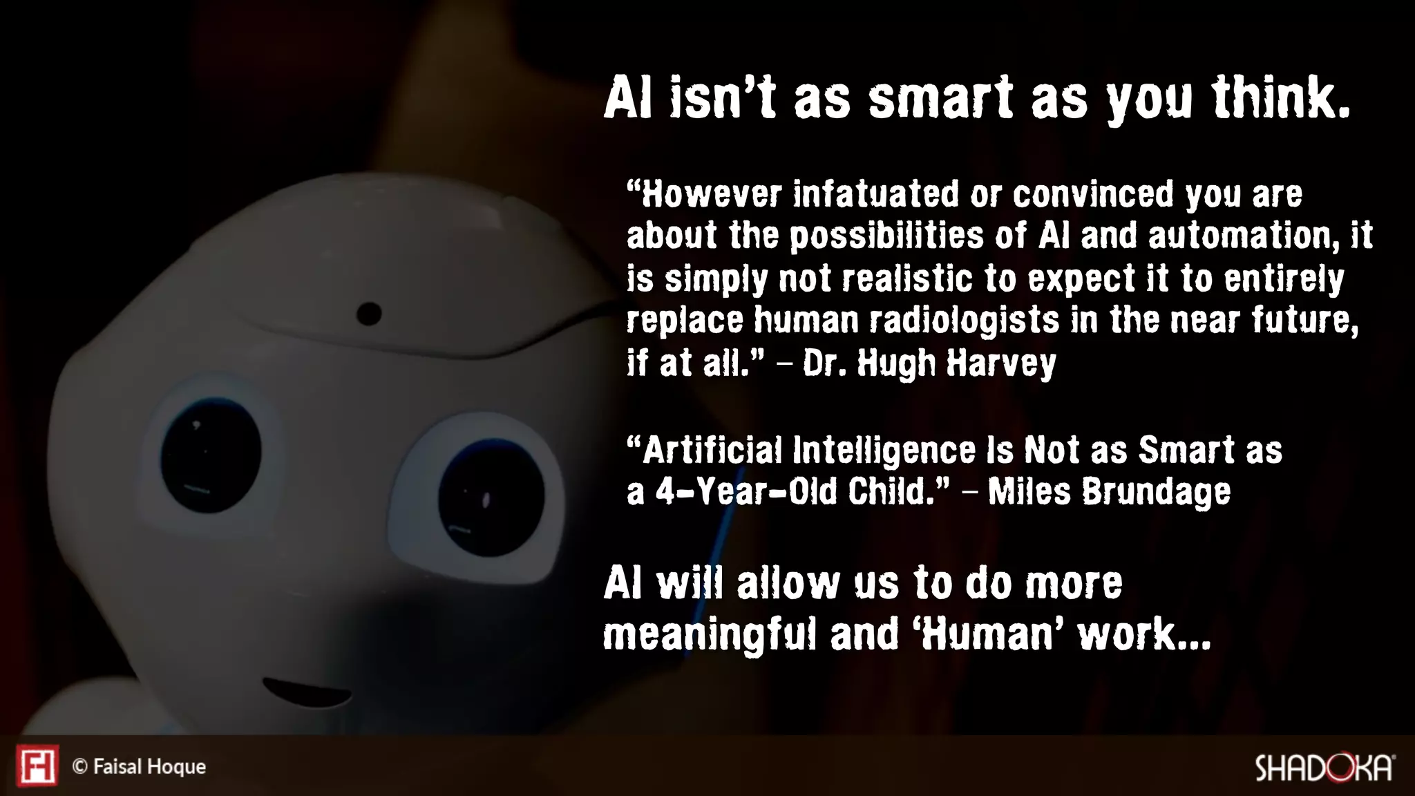 “However infatuated or convinced you are
about the possibilities of AI and automation, it
is simply not realistic to expect it to entirely
replace human radiologists in the near future,
if at all.” – Dr. Hugh Harvey
AI isn’t as smart as you think.
AI will allow us to do more
meaningful and ‘Human’ work...
“Artificial Intelligence Is Not as Smart as
a 4-Year-Old Child.” – Miles Brundage
 