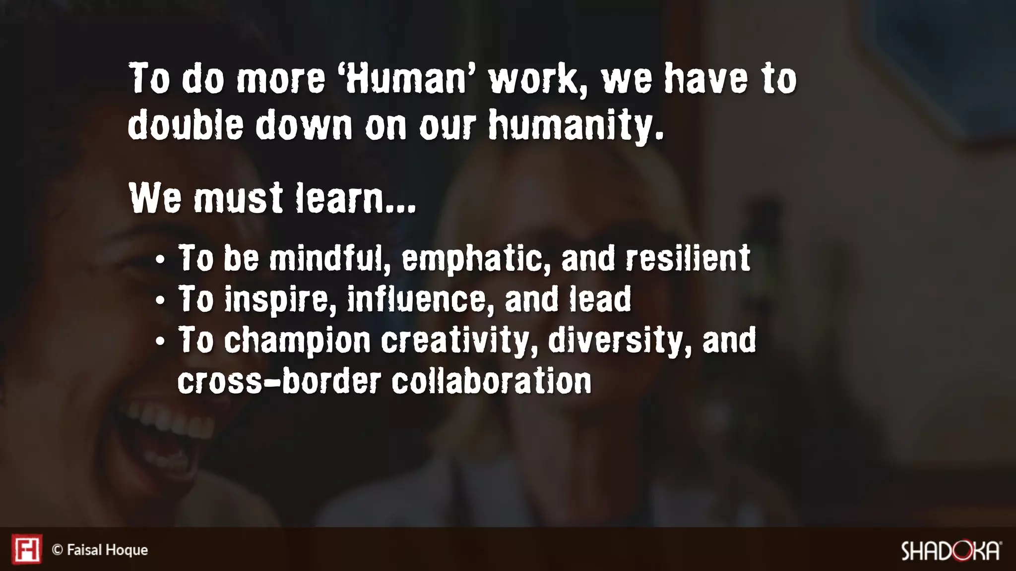To do more ‘Human’ work, we have to
double down on our humanity.
We must learn...
•  To be mindful, emphatic, and resilient
•  To inspire, influence, and lead
•  To champion creativity, diversity, and
cross-border collaboration
 