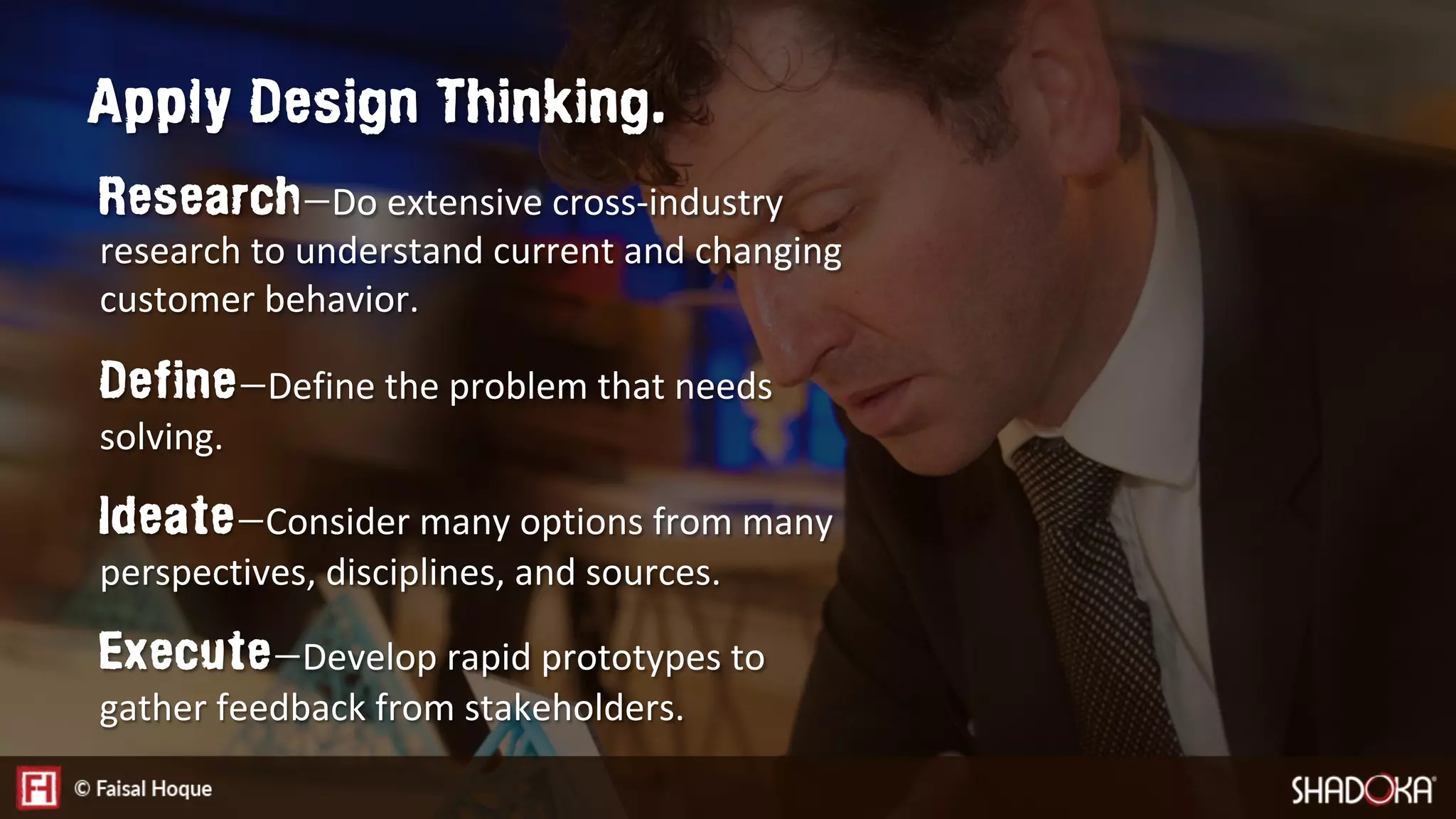 Research — Do extensive cross-industry
research to understand current and changing
customer behavior.
Define — Define the problem that needs
solving.
Ideate — Consider many options from many
perspectives, disciplines, and sources. 
Execute — Develop rapid prototypes to
gather feedback from stakeholders. 
Apply Design Thinking.
 