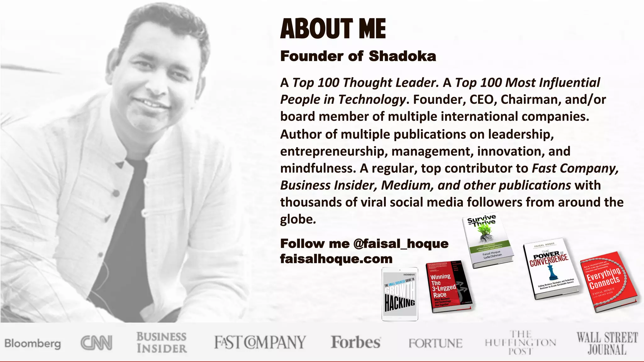 About Me
Founder of Shadoka

A Top 100 Thought Leader. A Top 100 Most Influential
People in Technology. Founder, CEO, Chairman, and/or
board member of multiple international companies.
Author of multiple publications on leadership,
entrepreneurship, management, innovation, and
mindfulness. A regular, top contributor to Fast Company,
Business Insider, Medium, and other publications with
thousands of viral social media followers from around the
globe.

Follow me @faisal_hoque
faisalhoque.com
 