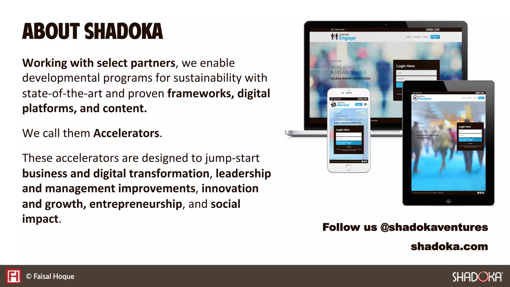 Working with select partners, we enable
developmental programs for sustainability with
state-of-the-art and proven frameworks, digital
platforms, and content.

We call them Accelerators.

These accelerators are designed to jump-start
business and digital transformation, leadership
and management improvements, innovation
and growth, entrepreneurship, and social
impact. 
About SHADOKA
Follow us @shadokaventures
shadoka.com
 