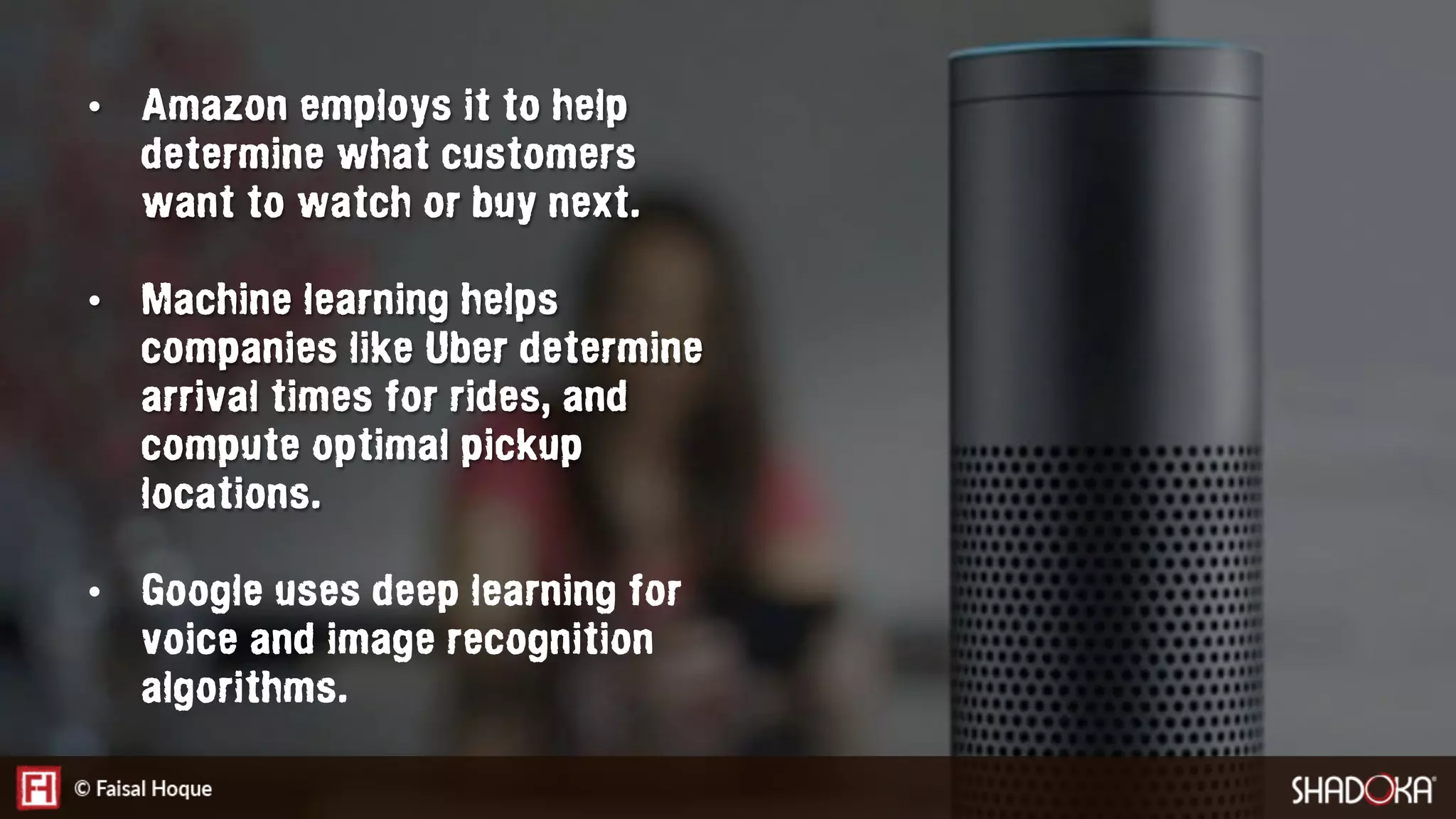 •  Amazon employs it to help
determine what customers
want to watch or buy next.
•  Machine learning helps
companies like Uber determine
arrival times for rides, and
compute optimal pickup
locations.
•  Google uses deep learning for
voice and image recognition
algorithms.
 
