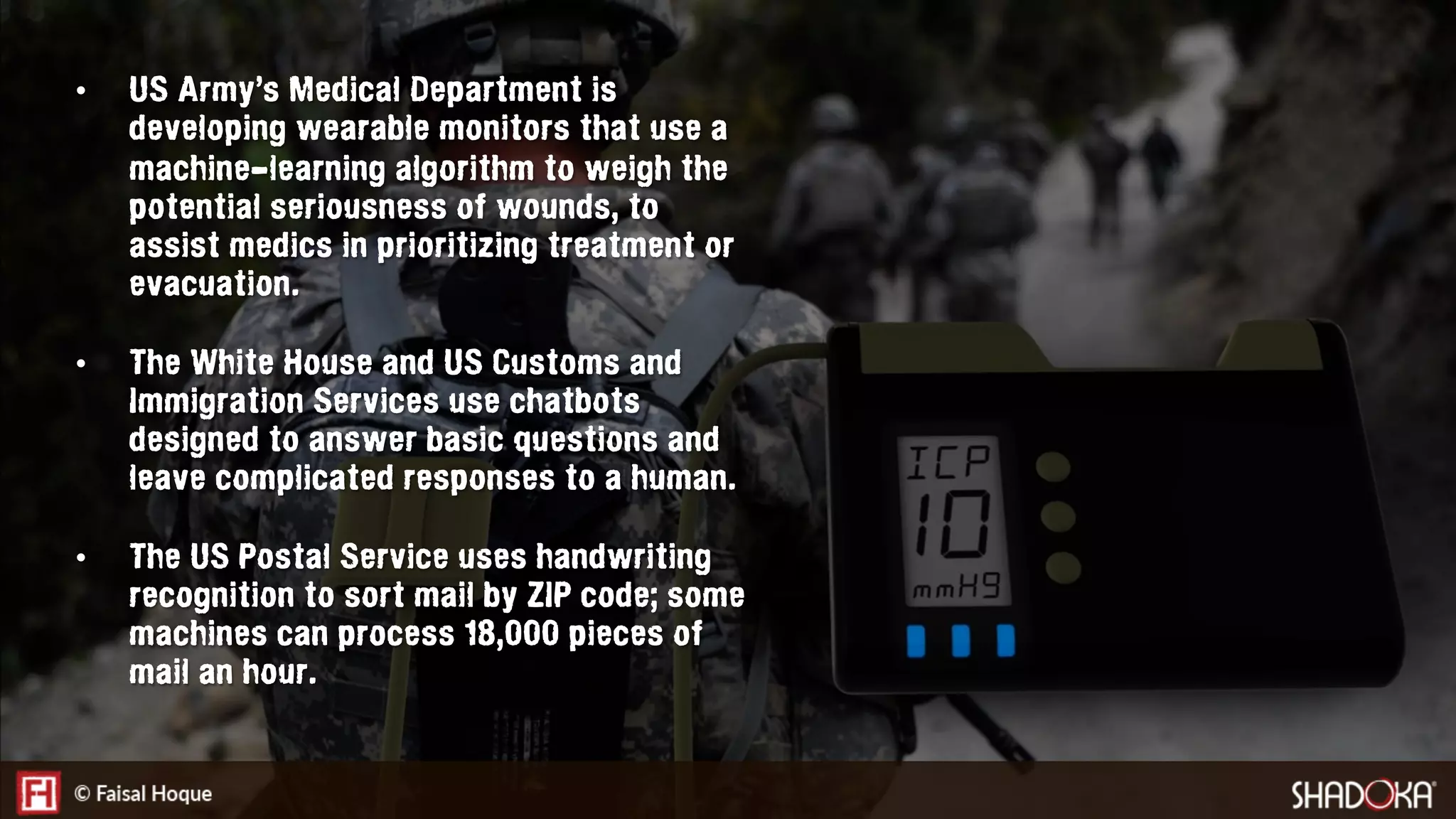 •  US Army’s Medical Department is
developing wearable monitors that use a
machine-learning algorithm to weigh the
potential seriousness of wounds, to
assist medics in prioritizing treatment or
evacuation.
•  The White House and US Customs and
Immigration Services use chatbots
designed to answer basic questions and
leave complicated responses to a human.
•  The US Postal Service uses handwriting
recognition to sort mail by ZIP code; some
machines can process 18,000 pieces of
mail an hour.
 