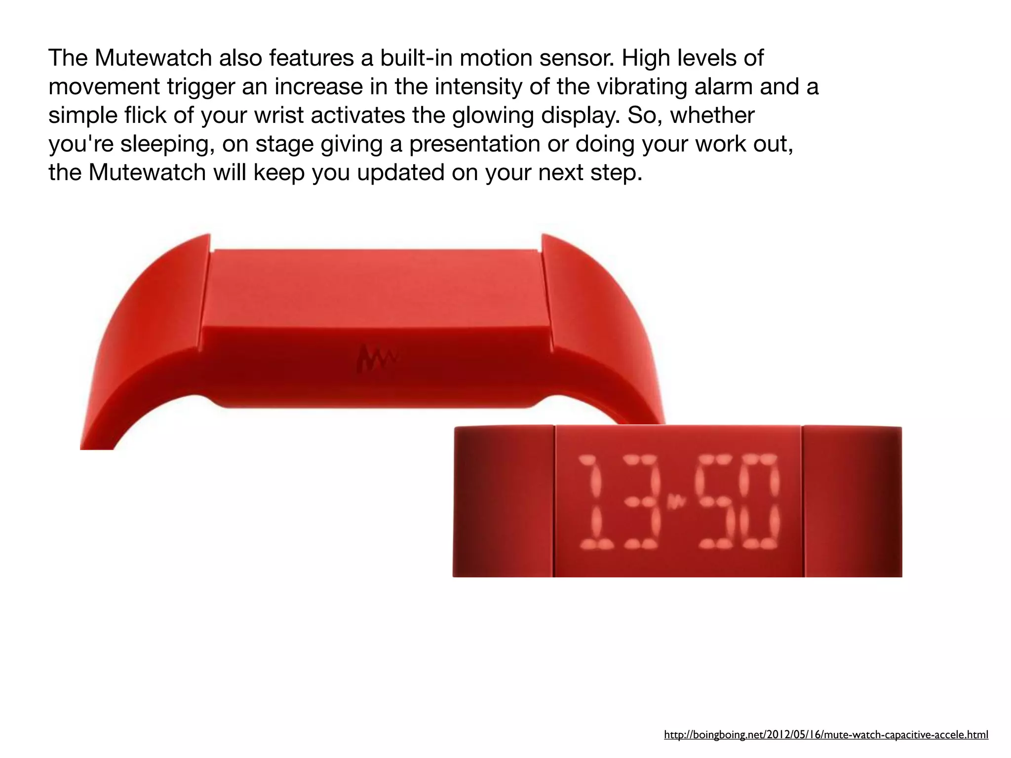 The Mutewatch also features a built-in motion sensor. High levels of
movement trigger an increase in the intensity of the vibrating alarm and a
simple ﬂick of your wrist activates the glowing display. So, whether
you're sleeping, on stage giving a presentation or doing your work out,
the Mutewatch will keep you updated on your next step.




                                                           http://boingboing.net/2012/05/16/mute-watch-capacitive-accele.html
 
