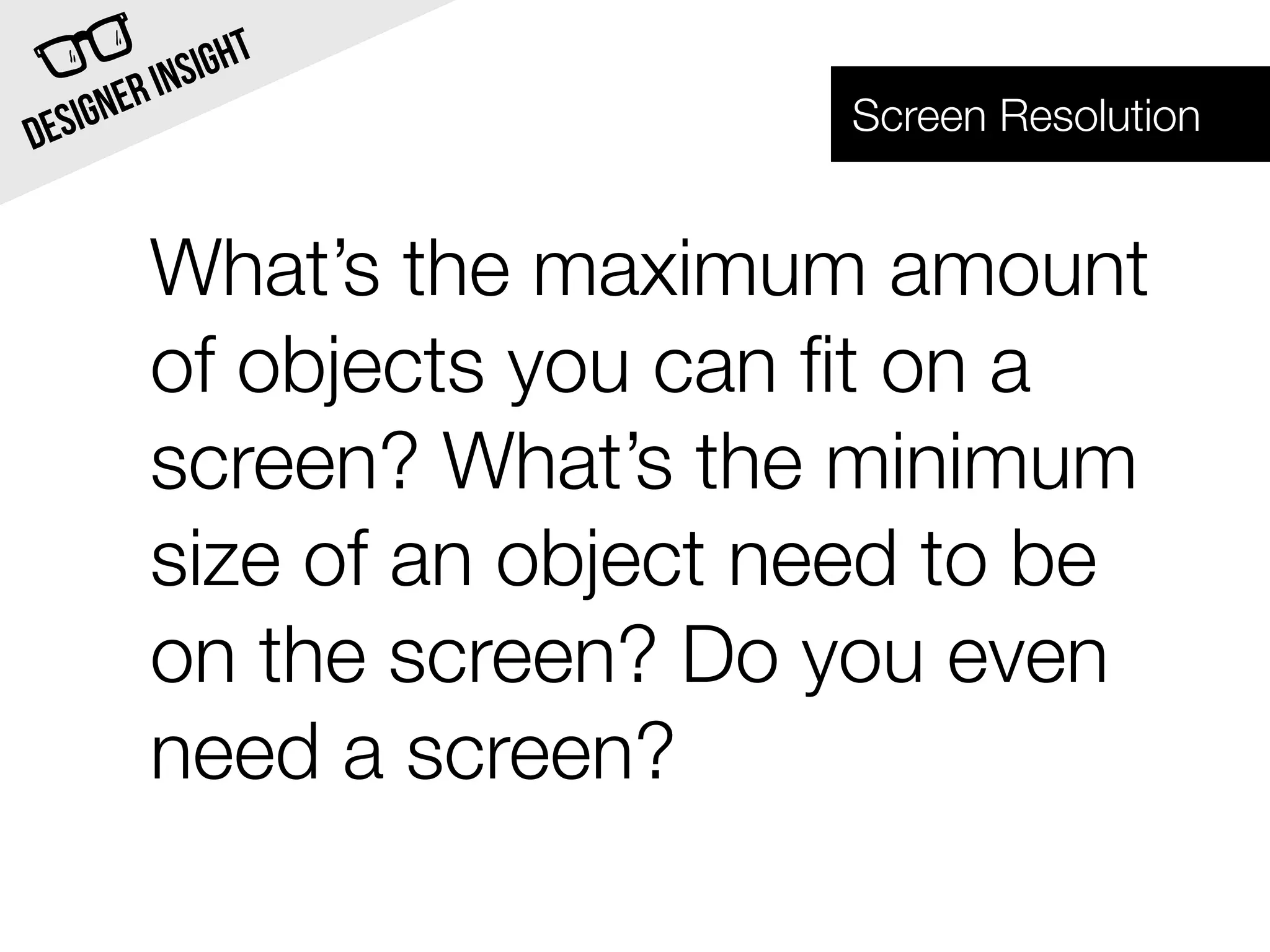INSI GHT
  SIG NER                  Screen Resolution
DE


        What’s the maximum amount
        of objects you can ﬁt on a
        screen? What’s the minimum
        size of an object need to be
        on the screen? Do you even
        need a screen?
 