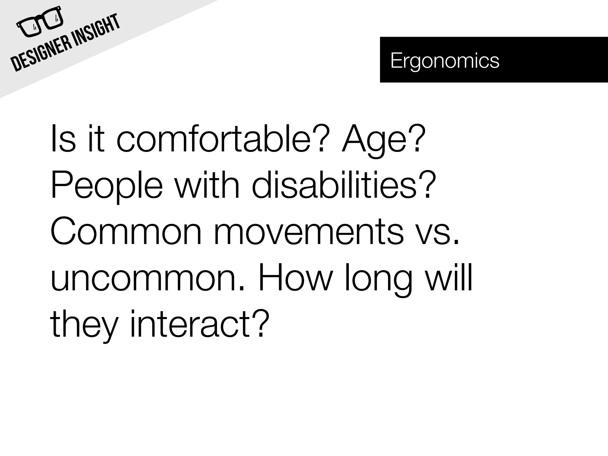 INSI GHT
  SIG NER                Ergonomics
DE


     Is it comfortable? Age?
     People with disabilities?
     Common movements vs.
     uncommon. How long will
     they interact?
 