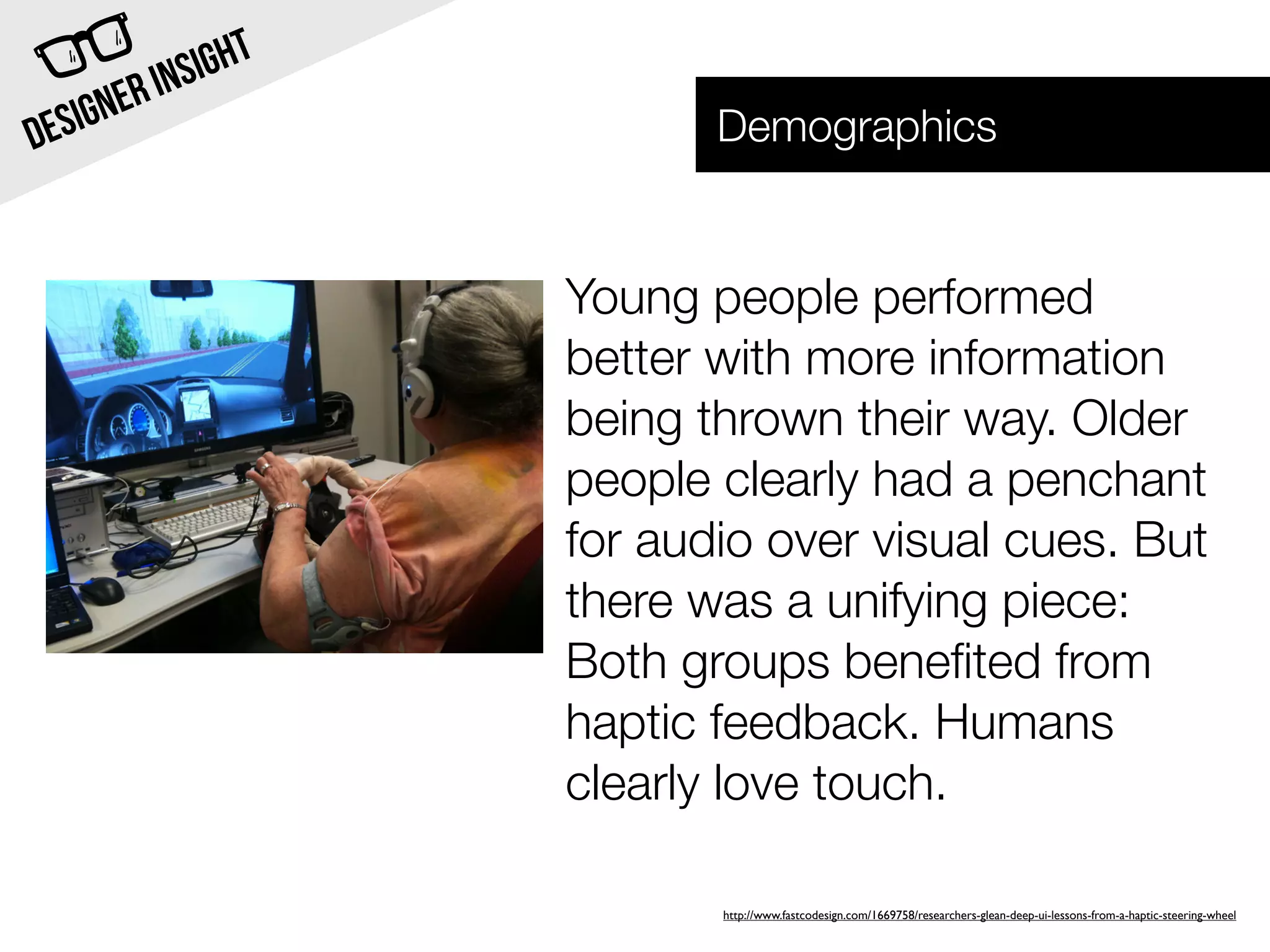INSI GHT
  SIG NER                     Demographics
DE


                       Young people performed
                       better with more information
                       being thrown their way. Older
                       people clearly had a penchant
                       for audio over visual cues. But
                       there was a unifying piece:
                       Both groups beneﬁted from
                       haptic feedback. Humans
                       clearly love touch.

                              http://www.fastcodesign.com/1669758/researchers-glean-deep-ui-lessons-from-a-haptic-steering-wheel
 