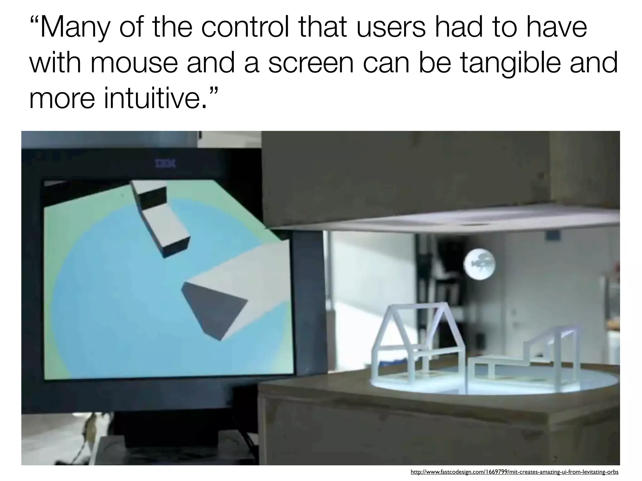 “Many of the control that users had to have
with mouse and a screen can be tangible and
more intuitive.”




                           http://www.fastcodesign.com/1669799/mit-creates-amazing-ui-from-levitating-orbs
 