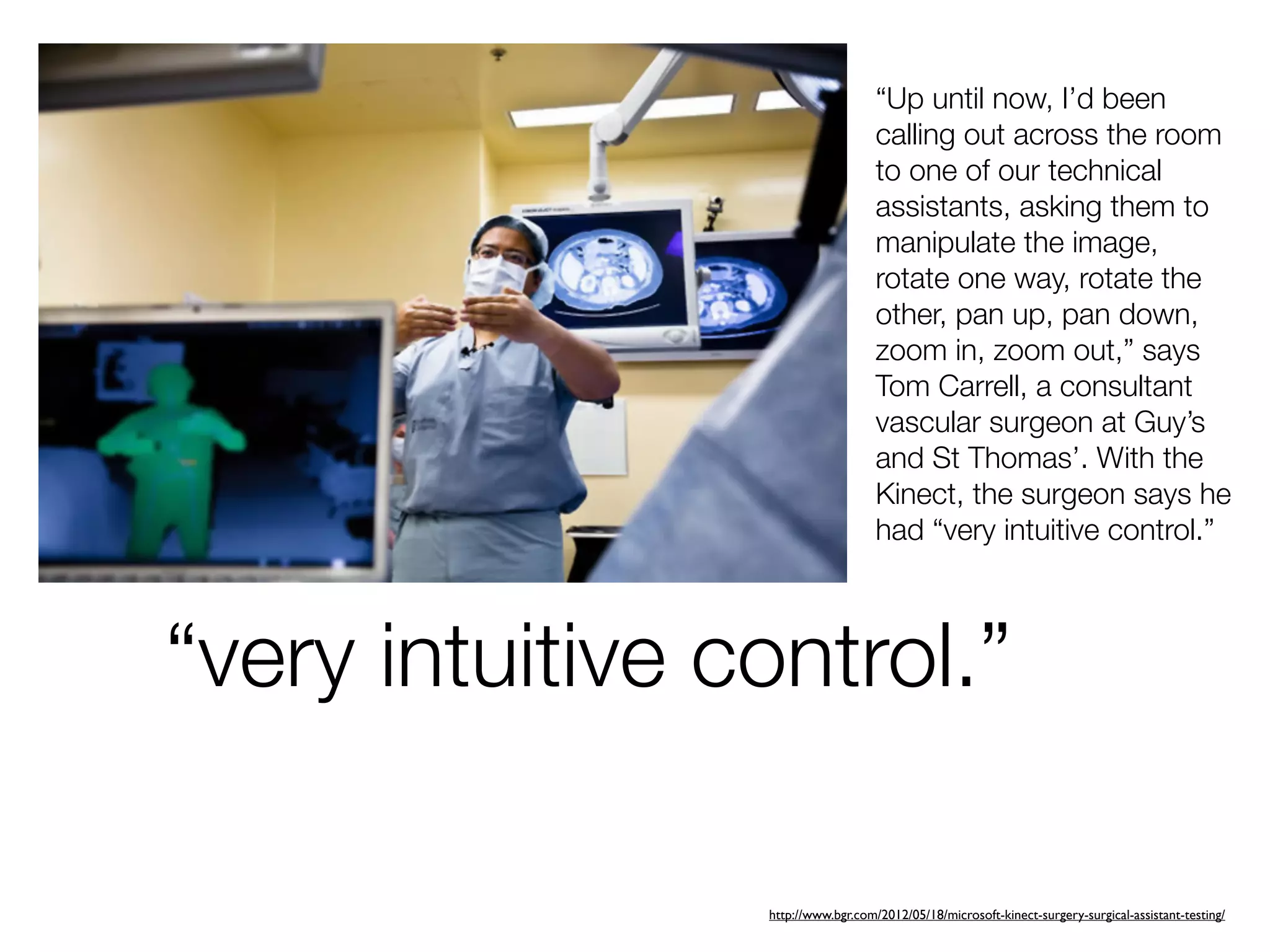 “Up until now, I’d been
                                    calling out across the room
                                    to one of our technical
                                    assistants, asking them to
                                    manipulate the image,
                                    rotate one way, rotate the
                                    other, pan up, pan down,
                                    zoom in, zoom out,” says
                                    Tom Carrell, a consultant
                                    vascular surgeon at Guy’s
                                    and St Thomas’. With the
                                    Kinect, the surgeon says he
                                    had “very intuitive control.”



“very intuitive control.”

                 http://www.bgr.com/2012/05/18/microsoft-kinect-surgery-surgical-assistant-testing/
 
