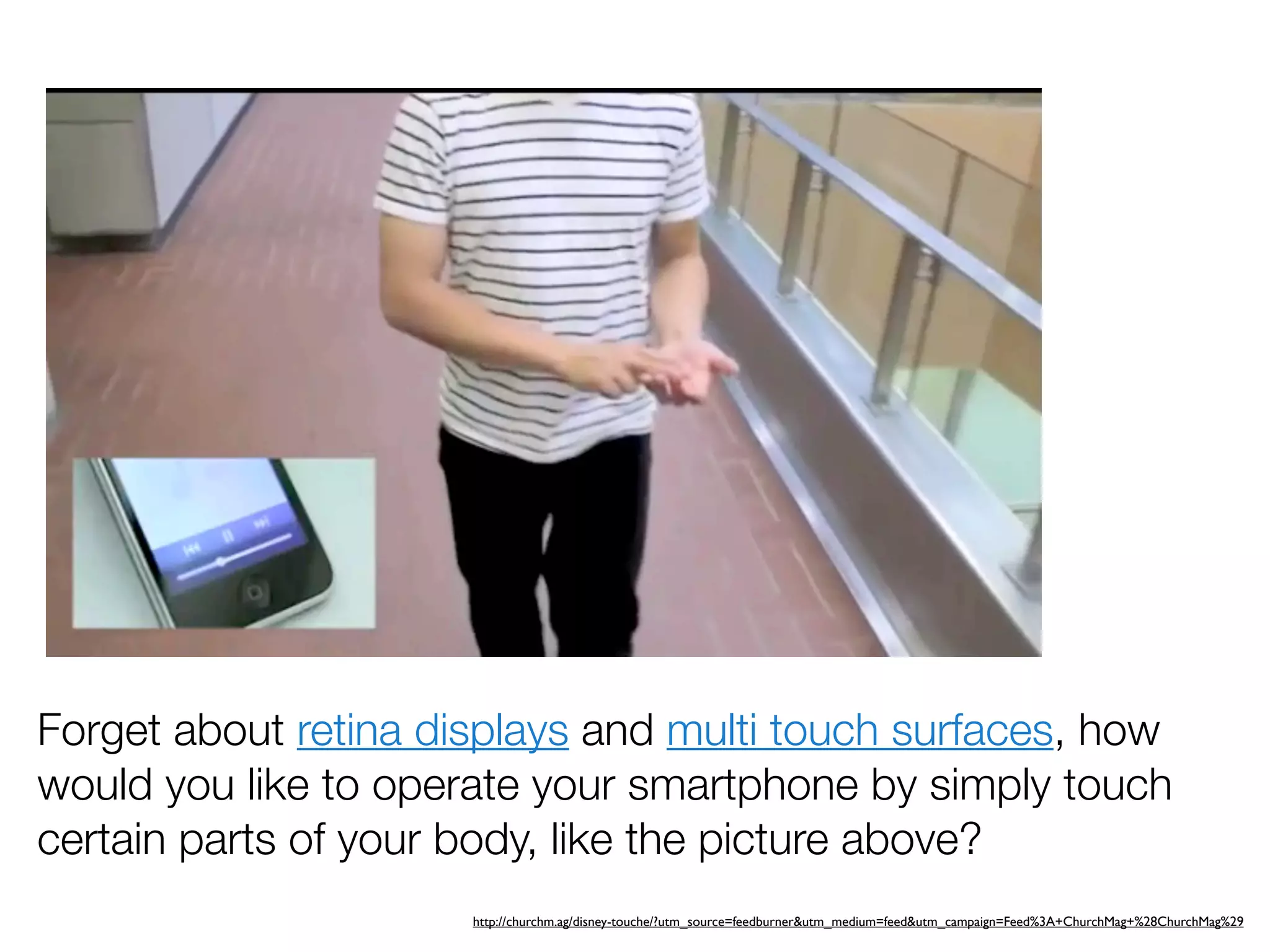 Forget about retina displays and multi touch surfaces, how
would you like to operate your smartphone by simply touch
certain parts of your body, like the picture above?
                      http://churchm.ag/disney-touche/?utm_source=feedburner&utm_medium=feed&utm_campaign=Feed%3A+ChurchMag+%28ChurchMag%29
 