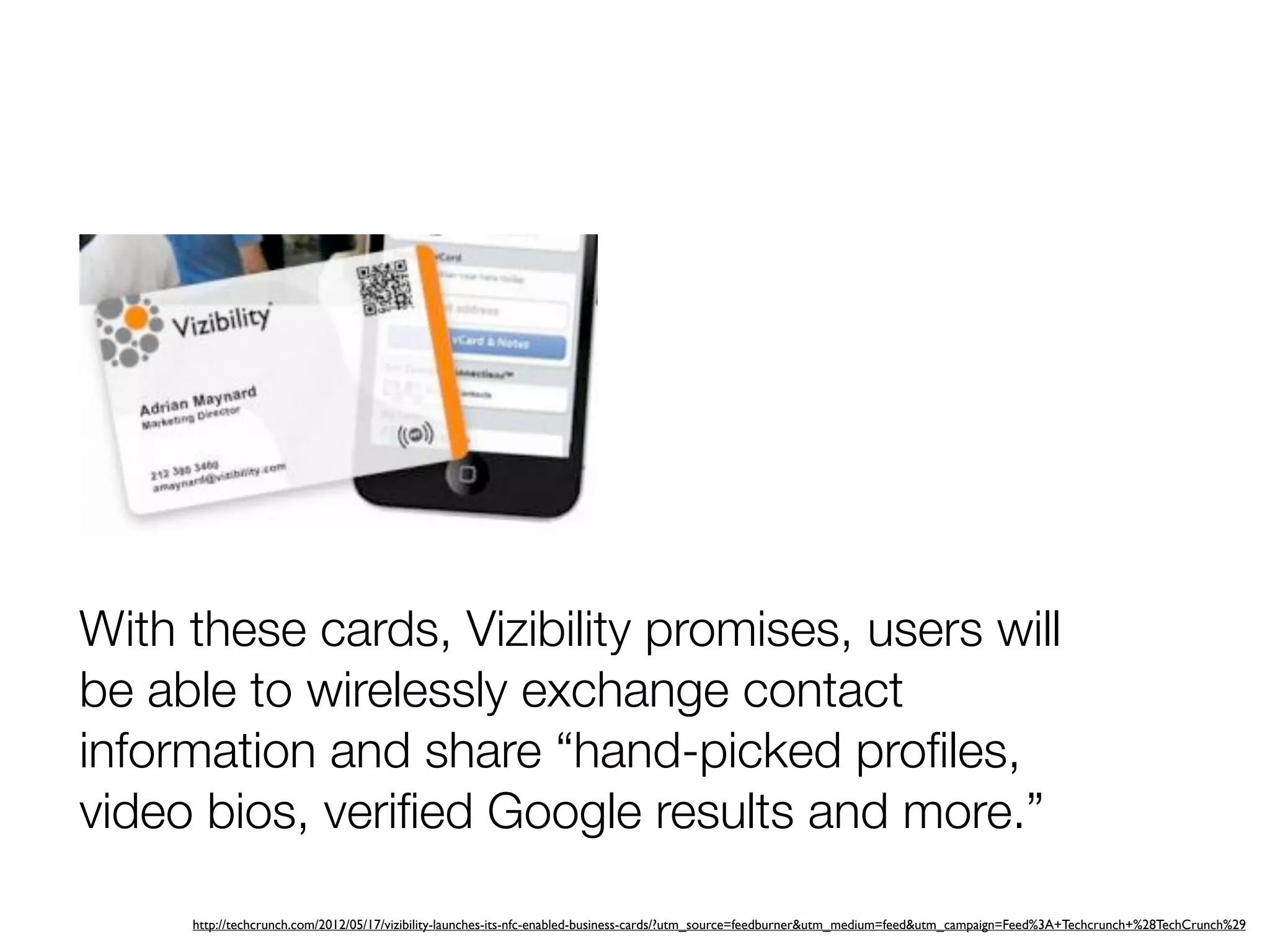 With these cards, Vizibility promises, users will
be able to wirelessly exchange contact
information and share “hand-picked proﬁles,
video bios, veriﬁed Google results and more.”

     http://techcrunch.com/2012/05/17/vizibility-launches-its-nfc-enabled-business-cards/?utm_source=feedburner&utm_medium=feed&utm_campaign=Feed%3A+Techcrunch+%28TechCrunch%29
 