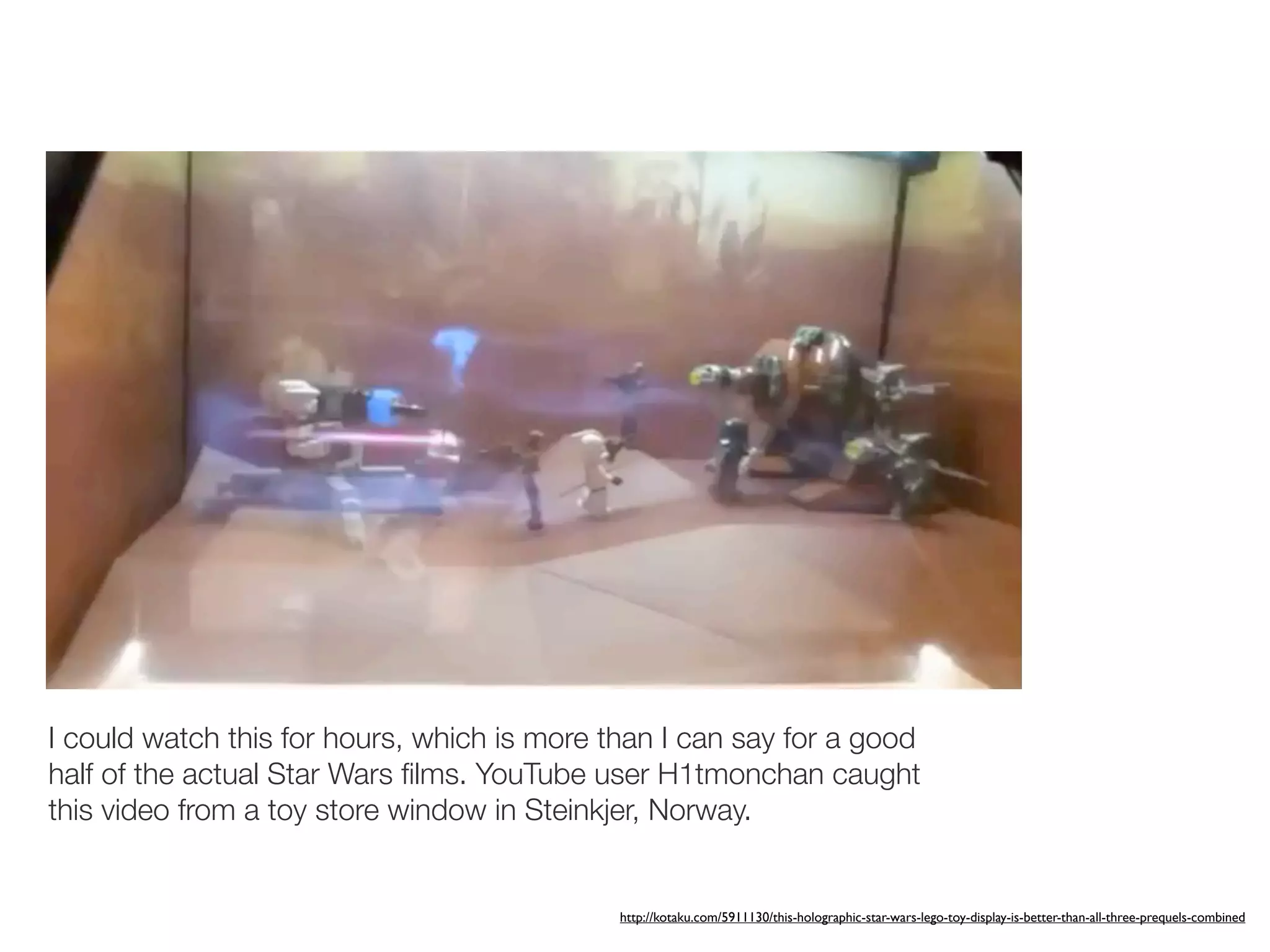 I could watch this for hours, which is more than I can say for a good
half of the actual Star Wars ﬁlms. YouTube user H1tmonchan caught
this video from a toy store window in Steinkjer, Norway.


                                             http://kotaku.com/5911130/this-holographic-star-wars-lego-toy-display-is-better-than-all-three-prequels-combined
 