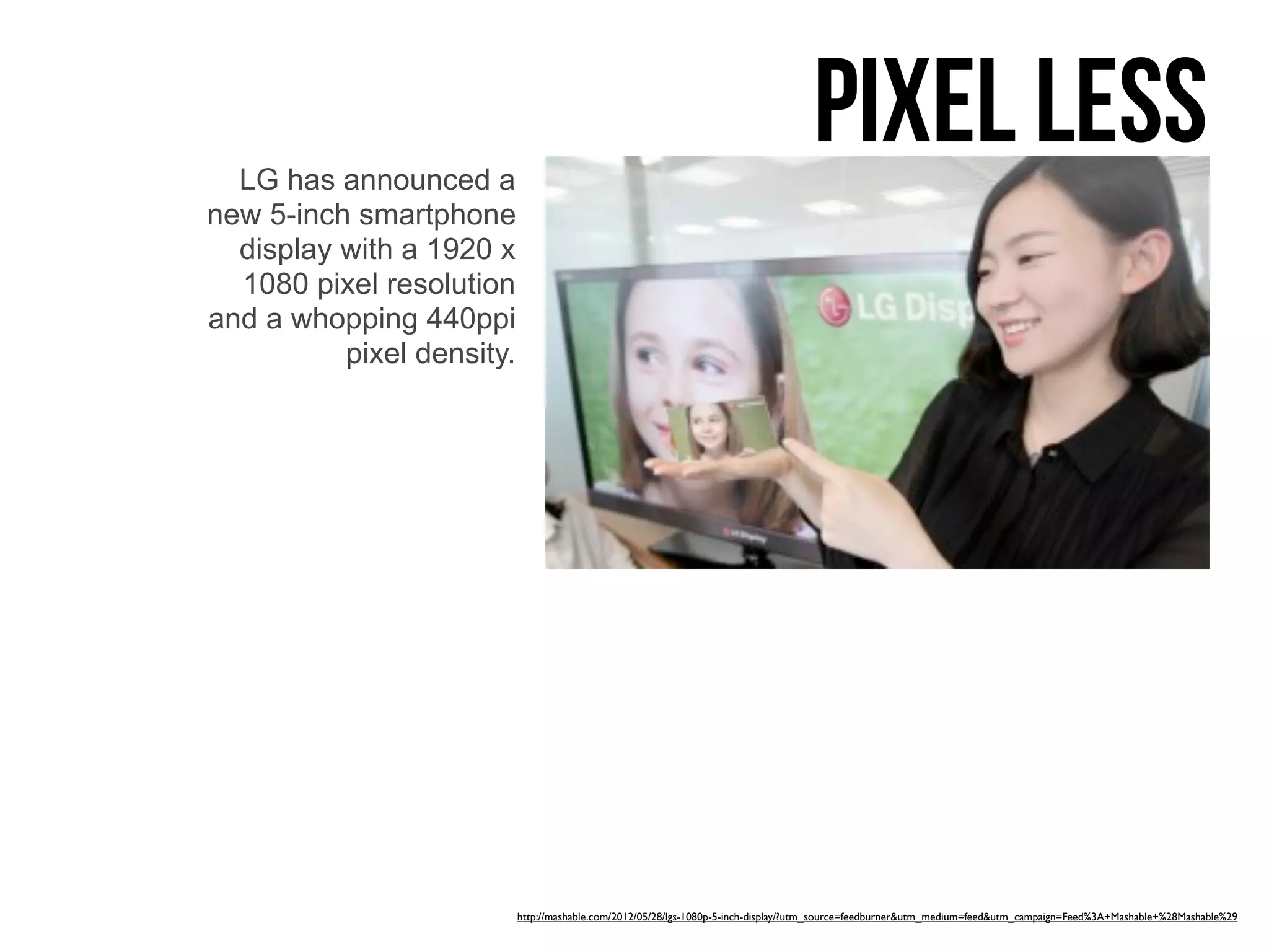 LG has announced a
                                                                                    pixel less
new 5-inch smartphone
  display with a 1920 x
  1080 pixel resolution
and a whopping 440ppi
          pixel density.




                           http://mashable.com/2012/05/28/lgs-1080p-5-inch-display/?utm_source=feedburner&utm_medium=feed&utm_campaign=Feed%3A+Mashable+%28Mashable%29
 