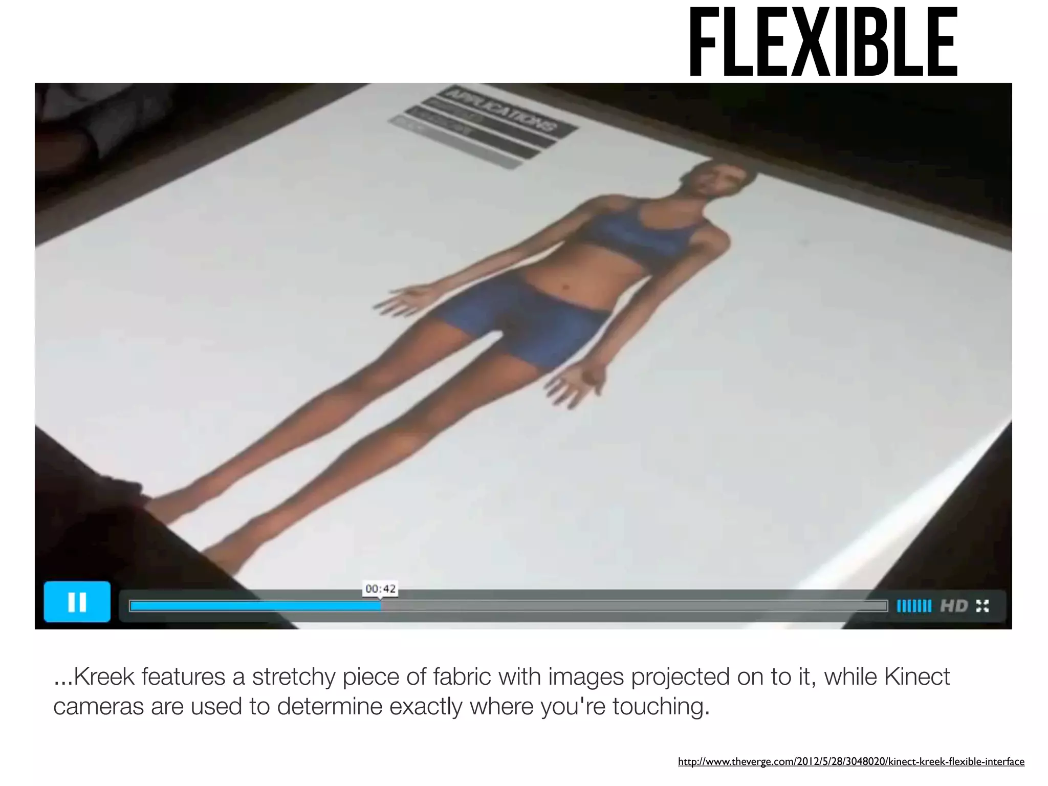 Flexible




...Kreek features a stretchy piece of fabric with images projected on to it, while Kinect
cameras are used to determine exactly where you're touching.

                                                             http://www.theverge.com/2012/5/28/3048020/kinect-kreek-ﬂexible-interface
 