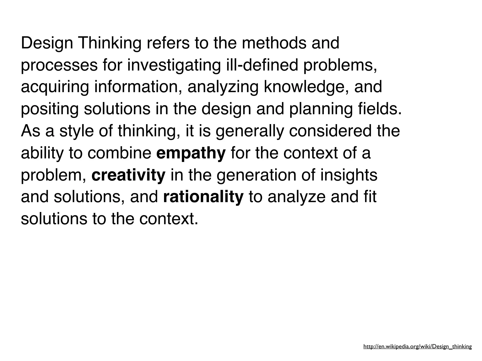 Design Thinking refers to the methods and
processes for investigating ill-deﬁned problems,
acquiring information, analyzing knowledge, and
positing solutions in the design and planning ﬁelds.
As a style of thinking, it is generally considered the
ability to combine empathy for the context of a
problem, creativity in the generation of insights
and solutions, and rationality to analyze and ﬁt
solutions to the context.




                                                http://en.wikipedia.org/wiki/Design_thinking
 