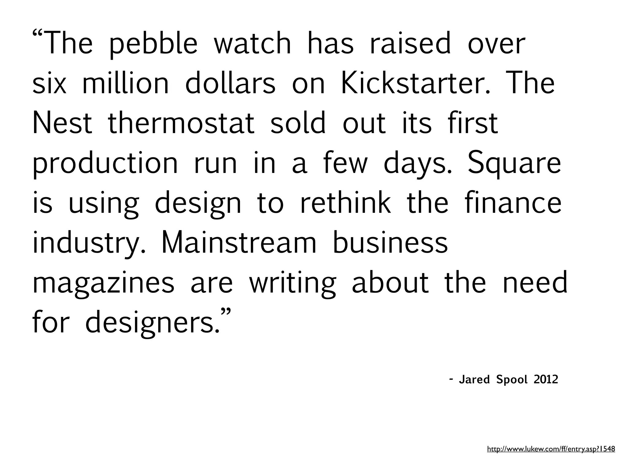 “The pebble watch has raised over
six million dollars on Kickstarter. The
Nest thermostat sold out its first
production run in a few days. Square
is using design to rethink the finance
industry. Mainstream business
magazines are writing about the need
for designers.”
                              - Jared Spool 2012




                                    http://www.lukew.com/ff/entry.asp?1548
 